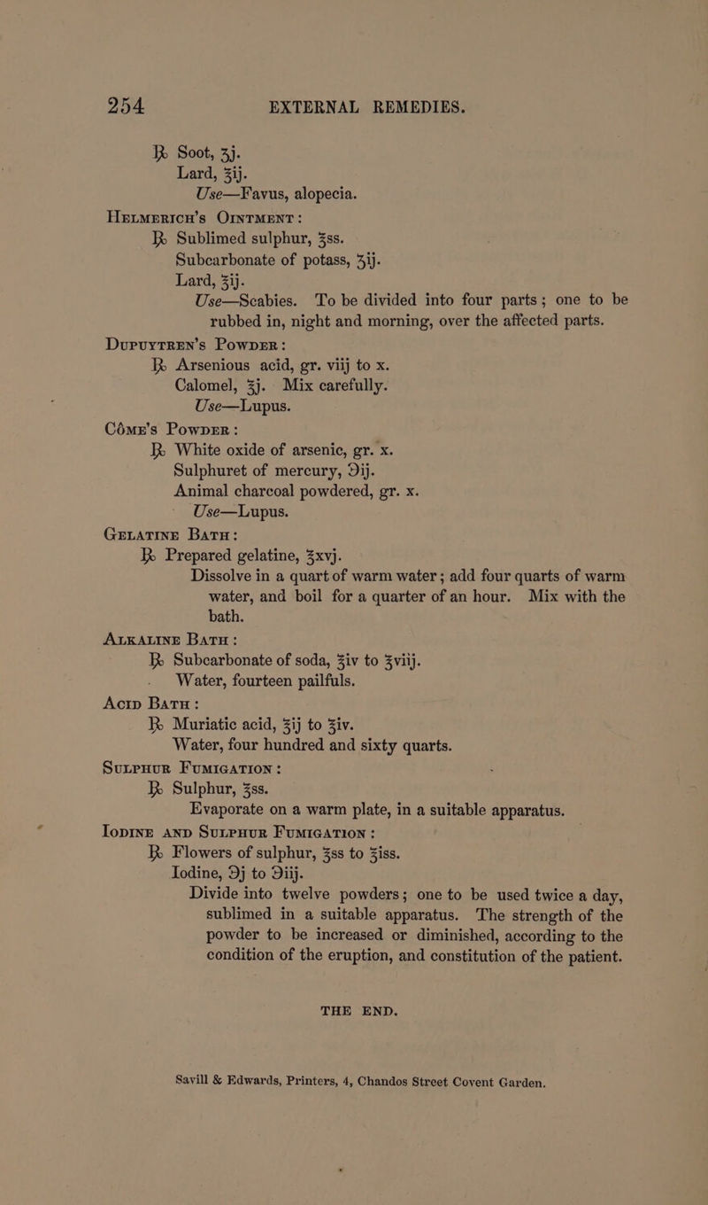 R Soot, 3). Lard, 3ij. Use—Favus, alopecia. HeEitMErIcH’s OINTMENT : RB Sublimed sulphur, 3ss. Subcarbonate of potass, 4ij. Lard, 3ij. Use—Scabies. To be divided into four parts; one to be rubbed in, night and morning, over the affected parts. DurvuytTRen’s PowpeEr: Arsenious acid, gr. viij to x. Calomel, 3j. Mix carefully. Use—Lupus. Cémr’s PowpER : R White oxide of arsenic, gr. x. Sulphuret of mercury, Dij. Animal charcoal powdered, gr. x. Use—Lupus. GELATINE Batu: Prepared gelatine, Zxvj. Dissolve in a quart of warm water ; add four quarts of warm water, and boil for a quarter of an hour. Mix with the bath. ALKALINE Batu: | R Subcarbonate of soda, Ziv to Zviij. Water, fourteen pailfuls. Acip Batu: R Muriatic acid, 3ij to Ziv. Water, four hundred and sixty quarts. SuLpHur FumIcArion: R Sulphur, 3ss. Evaporate on a warm plate, in a suitable apparatus. IopinE AND SuLPHUR FUMIGATION : R Flowers of sulphur, 3ss to iss. Iodine, 9j to Diij. Divide into twelve powders; one to be used twice a day, sublimed in a suitable apparatus. The strength of the powder to be increased or diminished, according to the condition of the eruption, and constitution of the patient. THE END. Savill &amp; Edwards, Printers, 4, Chandos Street Covent Garden.