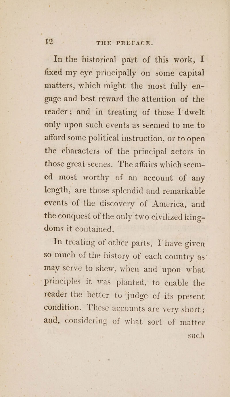 In the historical part of this work, I fixed my eye principally on some capital matters, which might the most fully en- gage and best reward the attention of the reader; and in treating of those I dwelt only upon such events as seemed to me to afford some political instruction, or to open the characters of the principal actors in those great scenes. The affairs which seem- ed most worthy of an account of any length, are those splendid and remarkable events of the discovery of America, and the conquest of the only two civilized king- doms it contained. In treating of other parts, U have given so much of the history of each country as _Maay serve to shew, when and upon what ‘principles it was planted, to enable the reader the better to judge of its present condition. These accounts are very short; and, considering of what sort of matter such