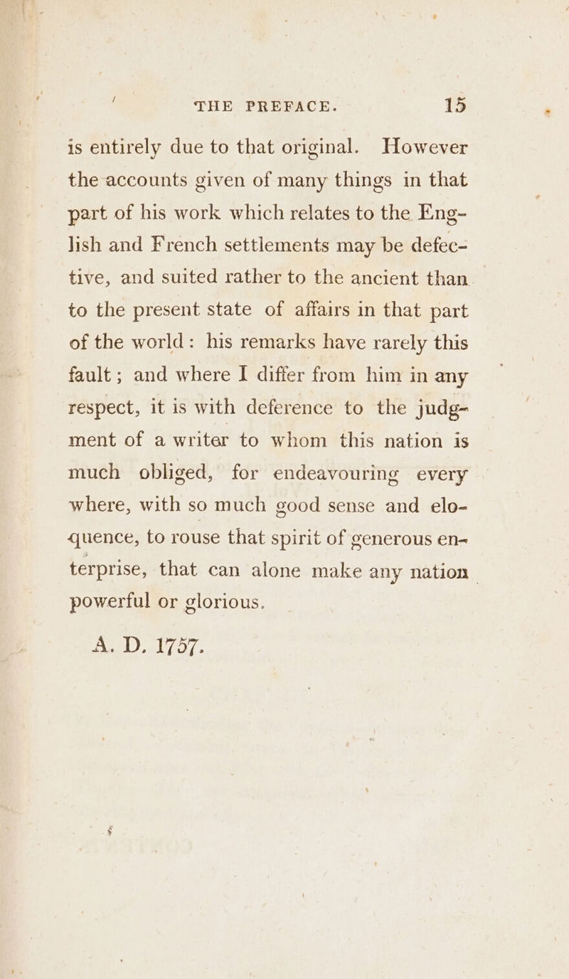 is entirely due to that original. However the accounts given of many things in that part of his work which relates to the Eng- lish and French settlements may be defec- tive, and suited rather to the ancient than. to the present state of affairs in that part of the world: his remarks have rarely this fault ; and where I differ from him in any respect, it is with deference to the judg- ment of a writer to whom this nation is much obliged, for endeavouring every — where, with so much good sense and elo- quence, to rouse that spirit of generous en- terprise, that can alone make any nation powerful or glorious. Bet aly oy.