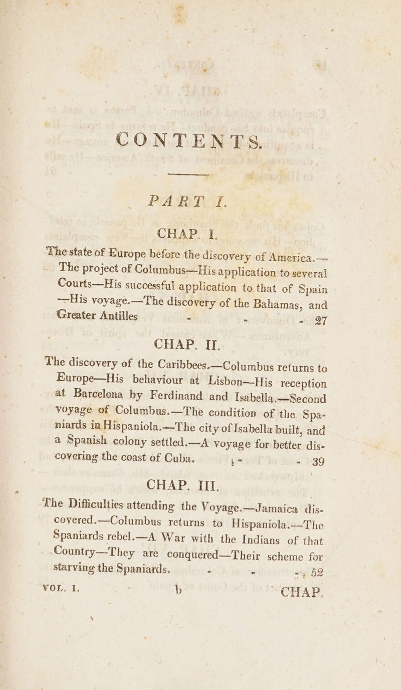 PART TI. CHAP. I. | The state of Hurope before the discovery of America.— The project of Columbus—His application to several Courts—His successful application to that of Spain —His voyage.—The discovery of the Bahamas, and Greater Antilles - eitivogetl A397 CHAP. IT. The discovery of the Caribbees.—Columbus returns to Europe—His behaviour at Lisbon—His reception at Barcelona by Ferdinand and Isabella.—Second voyage of Columbus.—The condition of the Spa- niards in Hispaniola.—The city of Isabella built, and a Spanish colony settled.—A voyage for better dis- covering the coast of Cuba. bo - 39 CHAP. III. The Difficulties attending the Voyage.—Jamaica dis- covered.—Columbus returns to Hispaniola.—The Spaniards rebel.—A War with the Indians of that Country—They are conquered—Their scheme for starving the Spaniards. - ° -4 52 VOL 1. b ~ CHAP.
