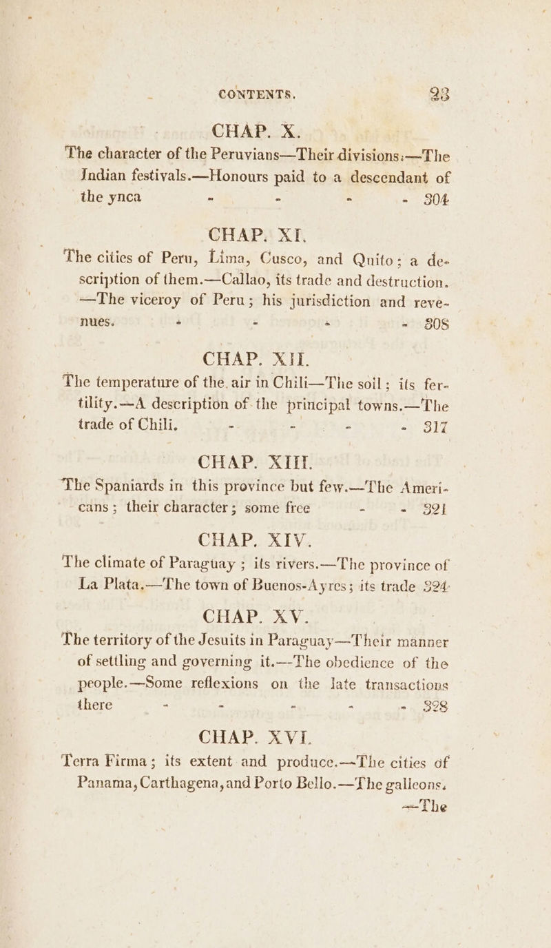 CHAP. X. The character of the Peruvians—Their divisions: —The Indian festivals.—Honours paid to a descendant of the ynca - - - - 304 CHAP. XI, The cities of Peru, Lima, Cusco, and Quito; a de- scription of them.—Callao, its trade and destruction. —The viceroy of Peru; his jurisdiction and reve- nues. - * + - 8508 CHAP. XIT. The temperature of the. air in Chili—The soil ; ils fer- tility. —A description of-the ee towns.—The trade of Chili. . ae Re tea ° 317 CHAP. XIII. The Spaniards in this province but few.—The Ameti- cans; their character; some free - - 3gi CHAP. XIV. The climate of Paraguay ; its rivers.—The province of La Plata. —The town of Buenos-Ayres; its trade 324: CHAP ah Vo The territory of the Jesuits in Paraguay—Their manner of settling and governing it.—-The obedience of the people.—Some reflexions on the Jate transactions there ° - “ - - 328 CHAP. XVL Terra Firma; its extent and produce.—The cities of Panama, Carthagena, and Porto Bello.—The galieons. ~+—-The