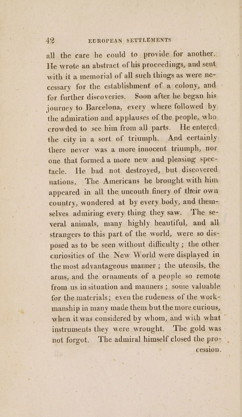 all the care he could to. provide for another. He wrote an abstract of his proceedings, and sent with it a memorial of all such things as were ne- cessary for the establishment of a colony, and » for further discoveries. Soon after he began his journey to Barcelona, every where followed by the admiration and applauses of the people, who crowded to see him from all parts. He entered the city in a sort of triumph. And certainly there never was a more innocent triumph, nor one that formed a more new and pleasing spec- tacle. He had not destroyed, but discovered nations. The Americans he brought with him appeared in all the uncouth finery of tlreir own country, wondered at by every body, and them- selves admiring every thing they saw. ‘The se- veral animals, many highly beautiful, and all strangers to this part of the world, were so dis- posed as to be seen without difficulty ; the other curiosities of the New World were displayed in the most advantageous manner ; the utensils, the arms, and the ornaments of a people so remote from us insituation and manners ; some valuable for the materials; even the rudeness of the work- manship in many made them but the more curious, when it was considered by whom, and with what ~ instruments they were wrought. ‘The gold was not forgot. The admiral himself closed the pro- cession.