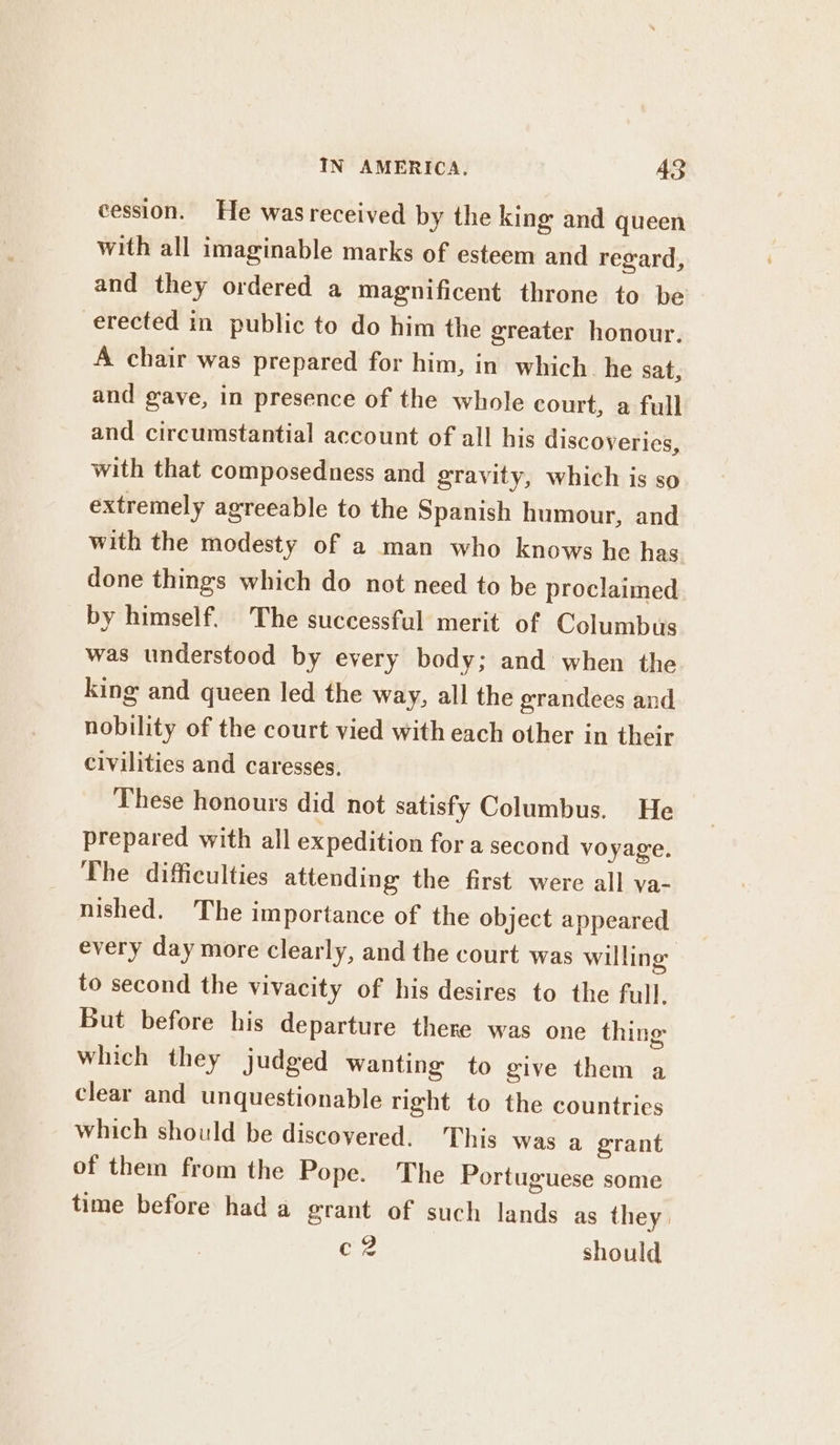 cession. He wasreceived by the king and queen with all imaginable marks of esteem and regard, and they ordered a magnificent throne to be erected in public to do him the greater honour. A chair was prepared for him, in which. he sat, and gave, in presence of the whole court, a full and circumstantial account of all his discoveries, with that composedness and gravity, which is so extremely agreeable to the Spanish humour, and with the modesty of a man who knows he has done things which do not need to be proclaimed by himself. The successful merit of Columbus was understood by every body; and when the king and queen led the way, all the erandees and nobility of the court vied with each other in their civilities and caresses. These honours did not satisfy Columbus. He prepared with all expedition for a second voyage. The difficulties attending the first were all va- nished. The importance of the object appeared every day more clearly, and the court was willing to second the vivacity of his desires to the full. But before his departure there was one thing which they judged wanting to give them a clear and unquestionable right to the countries which should be discovered. This was a grant of them from the Pope. The Portuguese some time before had a grant of such lands as they. ee should