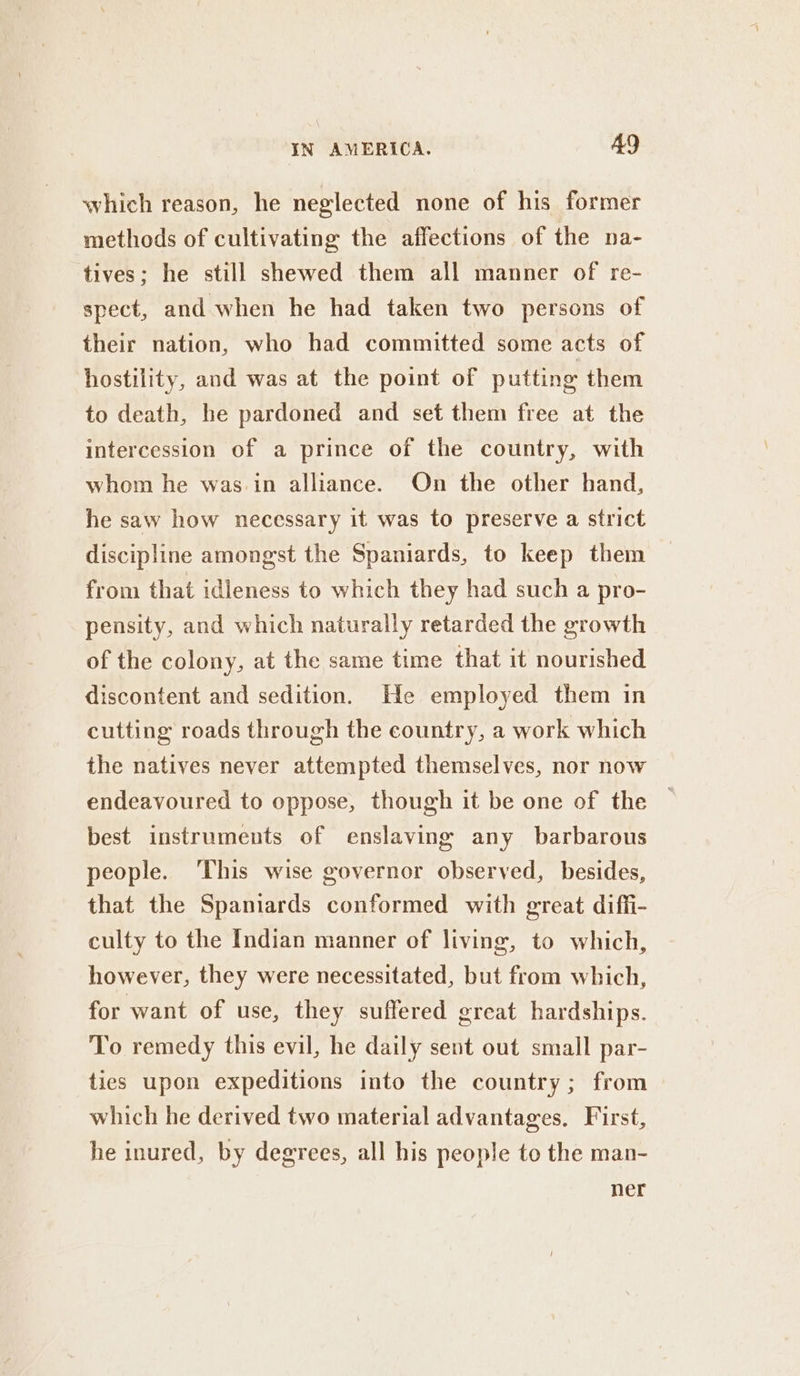 which reason, he neglected none of his former methods of cultivating the affections of the na- tives; he still shewed them all manner of re- spect, and when he had taken two persons of their nation, who had committed some acts of hostility, and was at the point of putting them to death, he pardoned and set them free at the intercession of a prince of the country, with whom he was in alliance. On the other hand, he saw how necessary it was to preserve a strict discipline amongst the Spaniards, to keep them from that idleness to which they had such a pro- pensity, and which naturally retarded the growth of the colony, at the same time that it nourished discontent and sedition. He employed them in cutting roads through the country, a work which the natives never attempted themselves, nor now endeavoured to oppose, though it be one of the best instruments of enslaving any barbarous people. ‘This wise governor observed, besides, that the Spaniards conformed with great diffi- culty to the Indian manner of living, to which, however, they were necessitated, but from which, for want of use, they suffered great hardships. To remedy this evil, he daily sent out small par- ties upon expeditions into the country; from which he derived two material advantages, First, he inured, by degrees, all his people to the man- ner
