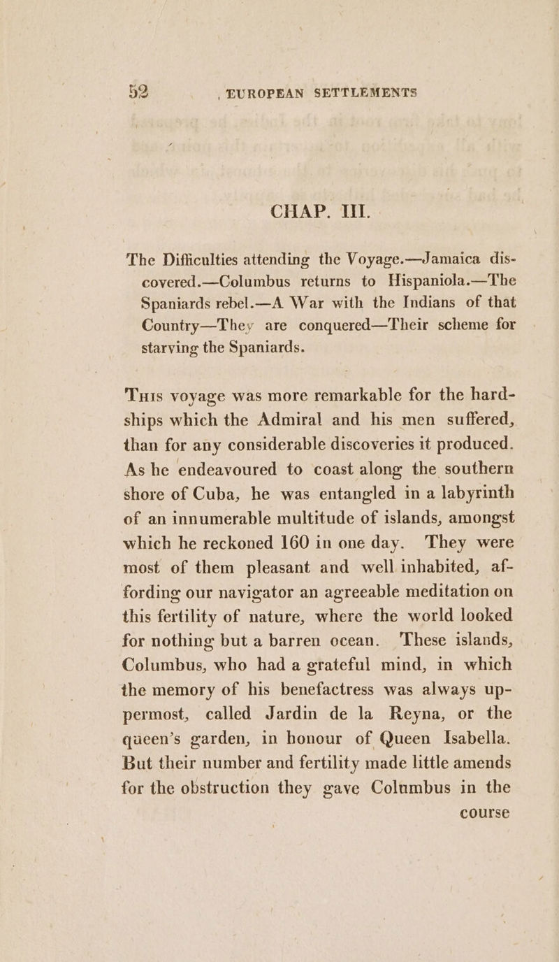 CHAP. IIL. The Difficulties attending the Voyage.—Jamaica dis- covered.—Columbus returns to Hispaniola.—The Spaniards rebel. —A War with the Indians of that Country—They are conquered—Their scheme for starving the Spaniards. THis voyage was more remarkable for the hard- ships which the Admiral and his men suffered, than for any considerable discoveries 1t produced. As he endeavoured to coast along the southern shore of Cuba, he was entangled in a labyrinth of an innumerable multitude of islands, amongst which he reckoned 160 in one day. They were most of them pleasant and well inhabited, af- fording our navigator an agreeable meditation on this fertility of nature, where the world looked for nothing but a barren ocean. ‘These islands, Columbus, who had a grateful mind, in which the memory of his benefactress was always up- permost, called Jardin de la Reyna, or the queen’s garden, in honour of Queen Isabella. But their number and fertility made little amends for the obstruction they gave Columbus in the course