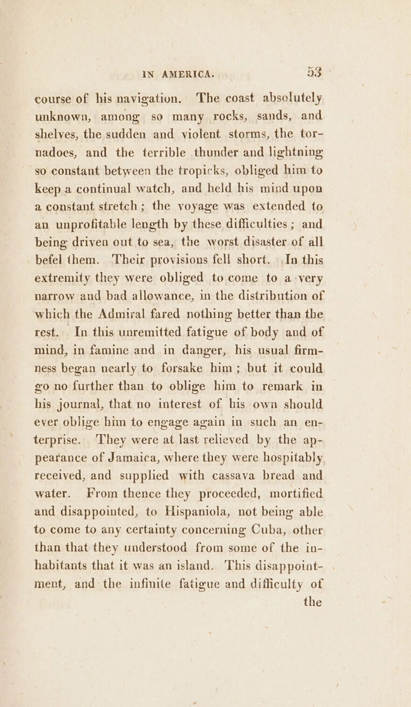 course of his navigation. The coast absolutely unknown, among so many rocks, sands, and shelves, the sudden and violent storms, the tor- nadoes, and the terrible thunder and lightning so constant between the tropicks, obliged him to keep a continual watch, and held his mind upon a constant stretch ; the voyage was extended to an unprofitable length by these difficulties ; and being driven out to sea, the worst disaster. of all befel them. Their provisions fell short. »,In this extremity they were obliged to come to a-very narrow and bad allowance, in the distribution of which the Admiral fared nothing better than the rest. In this unremitted fatigue of body and of mind, in famine and in danger, his usual firm- ness began nearly to forsake him; but it could go no further than to oblige him to remark in his journal, that no interest of bis own should ever oblige him to engage again in such an en- terprise. ‘They were at last relieved by the ap- pearance of Jamaica, where they were hospitably received, and supplied with cassava bread and water. From thence they proceeded, mortified and disappointed, to Hispaniola, not being able to come to any certainty concerning Cuba, other than that they understood from some of the in- habitants that it was an island. This disappoint- . ment, and the infinite fatigue and difficulty of the
