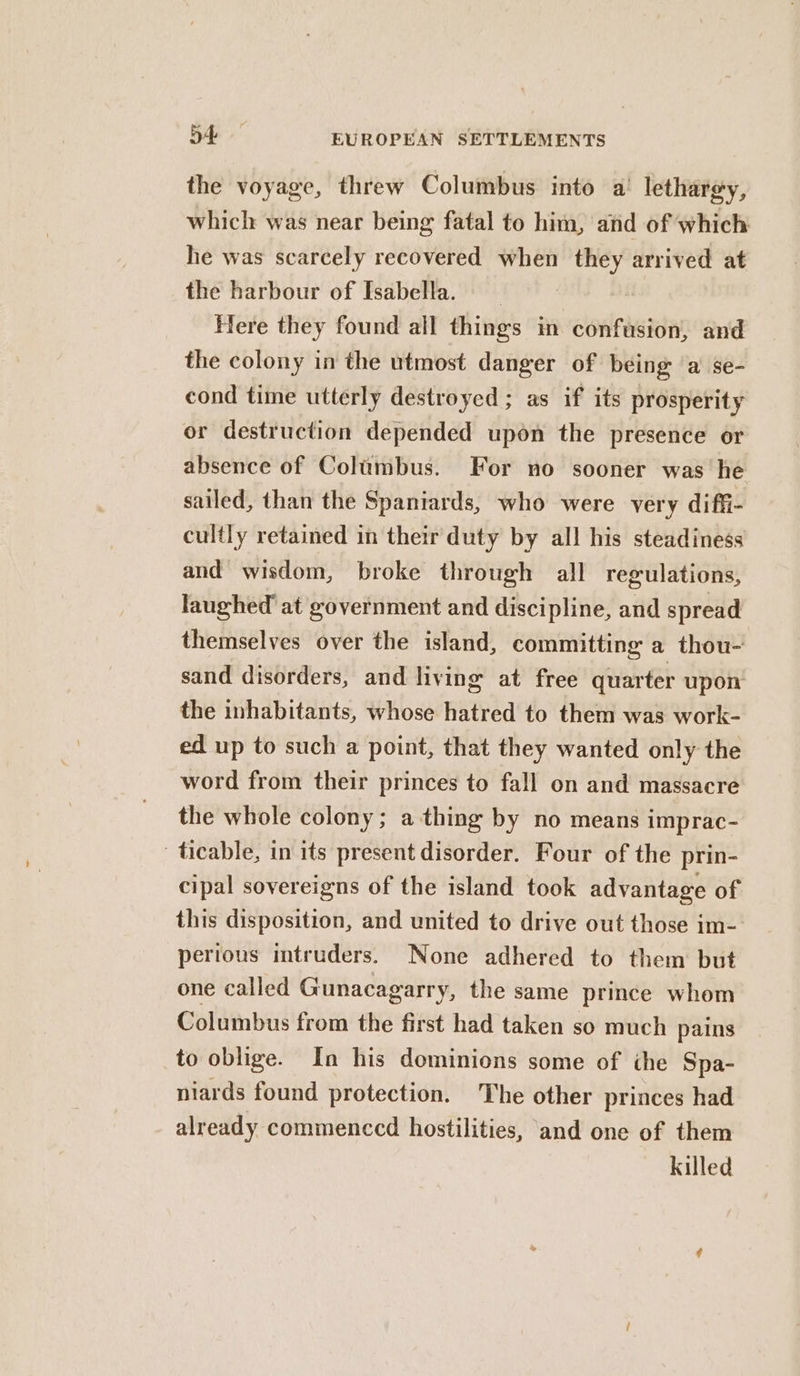 the voyage, threw Columbus into a’ lethargy, which was near being fatal to him, and of which he was scarcely recovered when they arrived at the harbour of Isabella. Here they found all things in confusion, and the colony in the utmost danger of being ‘a se- cond time utterly destroyed ; as if its prosperity or destruction depended upon the presence or absence of Columbus. For no sooner was he sailed, than the Spaniards, who were very diffi- cultly retained in their duty by all his steadiness and wisdom, broke through all regulations, laughed’ at government and discipline, and spread themselves over the island, committing a thou- sand disorders, and living at free quarter upon the inhabitants, whose hatred to them was work- ed up to such a point, that they wanted only the word from their princes to fall on and massacre the whole colony; a thing by no means imprac- ticable, in its present disorder. Four of the prin- cipal sovereigns of the island took advantage of this disposition, and united to drive out those im-- pertous mtruders. None adhered to them but one called Gunacagarry, the same prince whom Columbus from the first had taken so much pains to oblige. In his dominions some of the Spa- niards found protection. The other princes had already commenccd hostilities, and one of them killed