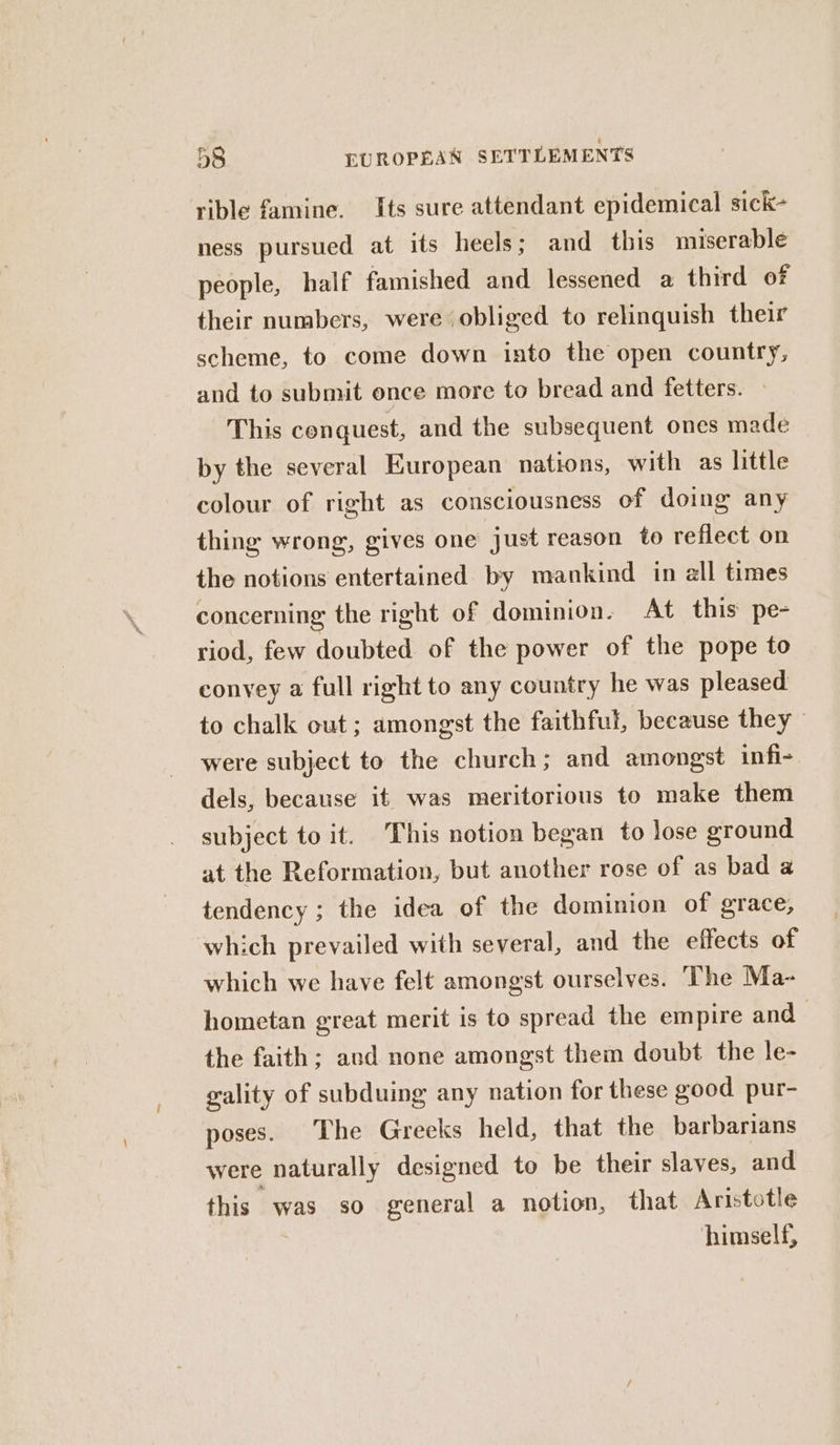 rible famine. Its sure attendant epidemical sick- ness pursued at its heels; and this miserable people, half famished and lessened a third of their numbers, were ‘obliged to relinquish their scheme, to come down into the open country, and to submit once more to bread and fetters. This conquest, and the subsequent ones made by the several European nations, with as little colour of right as consciousness of doing any thing wrong, gives one just reason to reflect on the notions entertained by mankind in all times concerning the right of dominion. At this pe- riod, few doubted of the power of the pope to conyey a full right to any country he was pleased to chalk out ; amongst the faithful, because they - were subject to the church; and amongst infi- dels, because it was meritorious to make them subject to it. This notion began to lose ground at the Reformation, but another rose of as bad a tendency; the idea of the dominion of grace, which prevailed with several, and the effects of which we have felt amongst ourselves. The Ma- hometan great merit is to spread the empire and the faith; and none amongst them doubt the le- gality of subduing any nation for these good pur- poses. The Greeks held, that the barbarians were naturally designed to be their slaves, and this was so general a notion, that Aristotle himself,