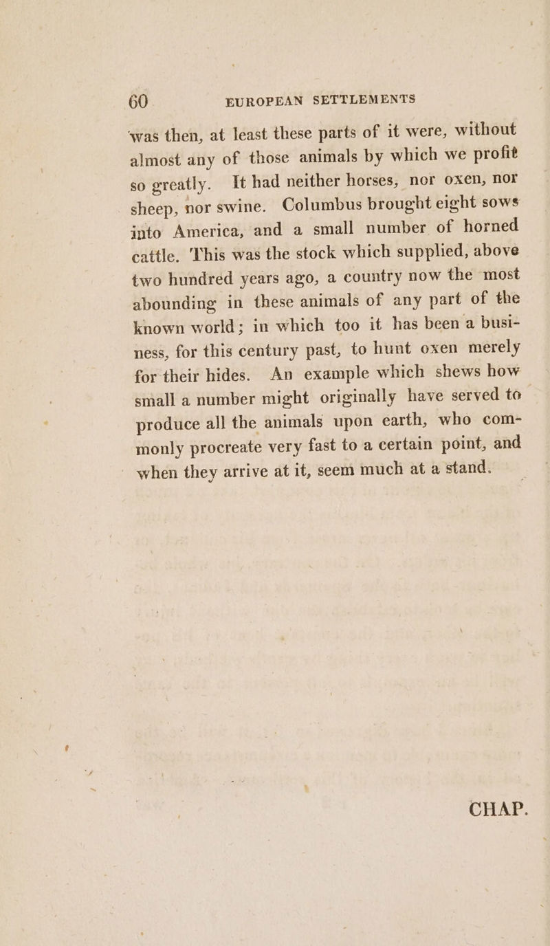 sas then, at least these parts of it were, without almost any of those animals by which we profit so greatly. It had neither horses, nor oxen, nor sheep, nor swine. Columbus brought eight sows into America, and a small number of horned cattle. This was the stock which supplied, above two hundred years ago, a country now the most abounding in these animals of any part of the known world; in which too it has been a busi- ness, for this century past, to hunt oxen merely for their hides. An example which shews how small a number might originally have served to produce al] the animals upon earth, who com- monly procreate very fast to a certain point, and - when they arrive at it, seem much at a stand. CHAP.