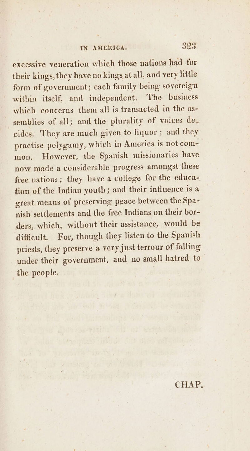 excessive veneration which those nations had for their kings, they have no kings at all, and very little form of government; each family being sovereign within itself, and independent. ‘The business which concerns them all is transacted in the as- semblies of all; and the plurality of voices de. cides. They are much given to liquor ; and they practise polygamy, which in America is not com- mon. However, the Spanish missionaries have now made a considerable progress amongst these free nations; they have a college for the educa- tion of the Indian youth ; and their influence is a ereat means of preserving peace between the Spa- nish settlements and the free Indians on their bor- ders, which, without their assistance, would be difficult. For, though they listen to the Spanish priests, they preserve a very Just terrour of falling under their government, aud no small hatred to the people. |