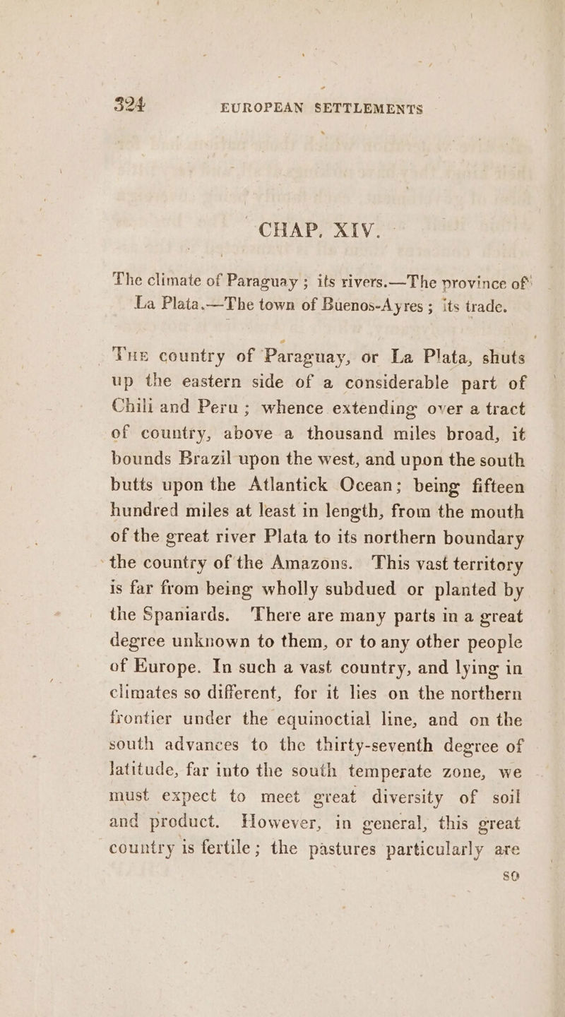 CHAP, XIV. - The climate of Paraguay ; its rivers.—The province of: La Plata. —The town of Buenos-Ayres ; its trade. Tue country of Paraguay, or La Plata, shuts up the eastern side of a considerable part of Chili and Peru ; whence extending over a tract of country, above a thousand miles broad, it bounds Brazil upon the west, and upon the south butts upon the Atlantick Ocean; being fifteen hundred miles at least in length, from the mouth of the great river Plata to its northern boundary the country of the Amazons. This vast territory is far from being wholly subdued or planted by the Spaniards. There are many parts in a great degree unknown to them, or to any other people of Europe. In such a vast country, and lying in climates so different, for it lies on the northern frontier under the equinoctial line, and on the south advances to the thirty-seventh degree of Jatitude, far into the south temperate zone, we must expect to meet great diversity of soil and product. However, in general, this great country is fertile; the pastures particularly are SO