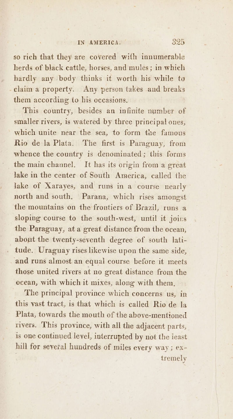 so rich that they are covered with innumerable herds of black cattle, horses, and mules; in which hardly any body thinks it worth his while to -claim a property. Any person takes and breaks them according to his occasions. This country, besides an infinite number of smaller rivers, is watered by three principal ones, which unite near the sea, to form the famous Rio de la Plata. The first is Paraguay, from whence the country is denominated ; this forms Jake in the center of South America, called the lake of Xarayes, and runs in a course nearly north and south. Parana, which rises amongst the mountains on the frontiers of Brazil, runs a sloping course to the south-west, until it joins the Paraguay, at a great distance from the ocean, about the twenty-seventh degree of south lati- tude. Uraguay rises likewise upon the same side, and runs almost an equal course before it meets those united rivers at no great distance from the ocean, with which it mixes, along with them, The principal province which concerns us, in - this vast tract, is that which is called Rio de la Plata, towards the mouth of the above-mentioned rivers. This province, with all the adjacent parts, is one continued level, interrupted by not the ieast hill for several hundreds of miles every way ; ex- tremely