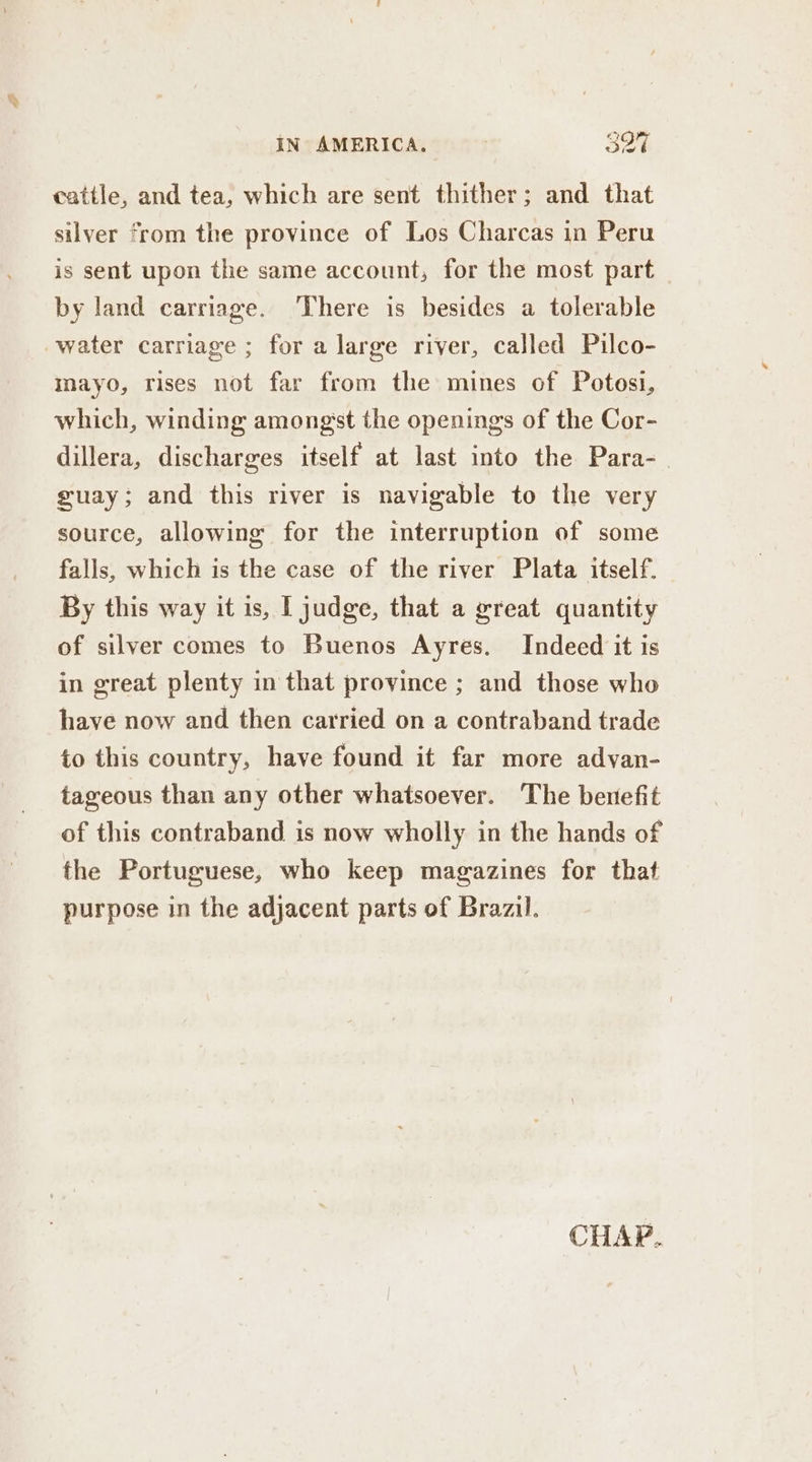 cattle, and tea, which are sent thither; and that silver from the province of Los Charcas in Peru is sent upon the same account, for the most part by land carriage. There is besides a tolerable water carriage ; for a large river, called Pilco- mayo, rises not far from the mines of Potosi, which, winding amongst the openings of the Cor- dillera, discharges itself at last into the Para- guay; and this river is navigable to the very source, allowing for the interruption of some falls, which is the case of the river Plata itself. By this way it is, [ judge, that a great quantity of silver comes to Buenos Ayres. Indeed it is in great plenty in that province ; and those who have now and then carried on a contraband trade to this country, have found it far more advan- tageous than any other whatsoever. The benefit of this contraband is now wholly in the hands of the Portuguese, who keep magazines for that purpose in the adjacent parts of Brazil.