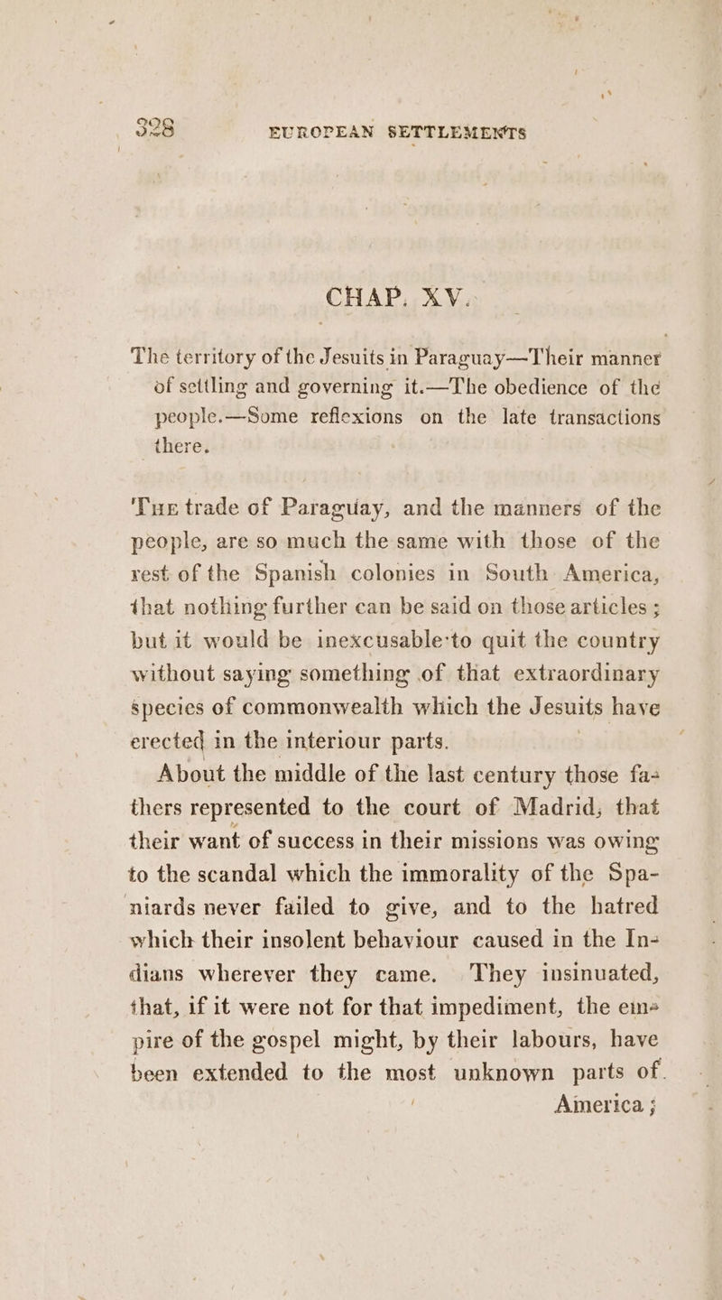 CHAP. XV. The territory of the Jesuits in Paraguay—Their manner of settling and governing it-—The obedience of the people. —Some reflexions on the late transactions there. Tue trade of Paraguay, and the manners of the people, are so much the same with those of the rest-of the Spanish colonies in South America, that nothing further can be said on those articles ; but it would be inexcusable‘to quit the country without saying something of that extraordinary species of commonwealth which the Jesuits have erected in the interiour parts. About the middle of the last century those fa- thers represented to the court of Madrid; that their want of success in their missions was owing to the scandal which the immorality of the Spa- niards never failed to give, and to the hatred which their insolent behaviour caused in the In- dians wherever they came. They insinuated, that, if it were not for that impediment, the em- pire of the gospel might, by their labours, have been extended to the most unknown parts of. America ;