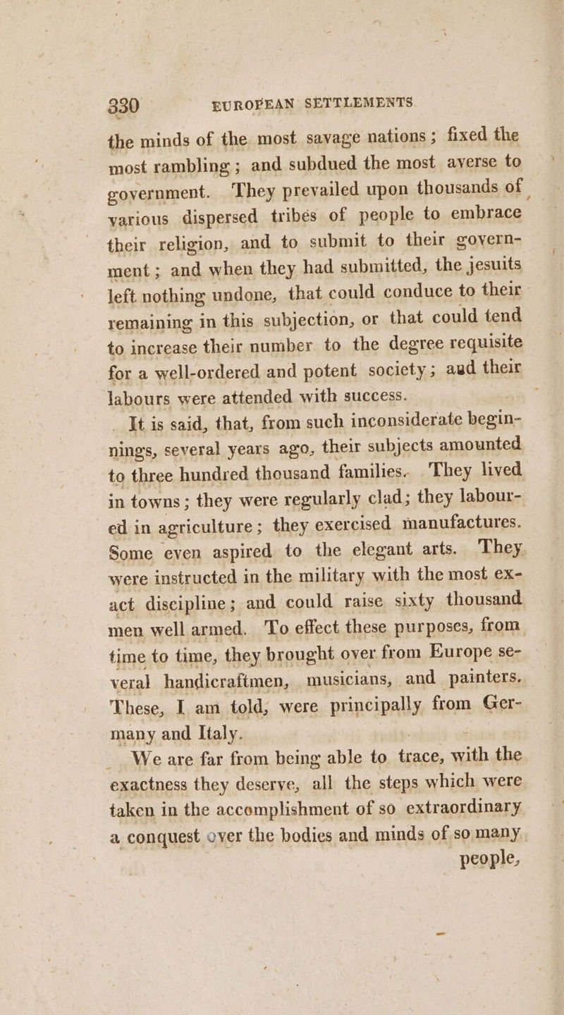 the minds of the most savage nations; fixed the most rambling ; and subdued the most ayerse to government. They prevailed upon thousands of yarious dispersed tribés of people to embrace their religion, and to submit to their govern- ment; and when they had submitted, the jesuits left nothing undone, that could conduce to their remaining in this subjection, or that could tend to increase their number to the degree requisite for a well-ordered and potent society ; aud their labours were attended with success. It is said, that, from such inconsiderate begin- ning, several years ago, their subjects amounted to three hundred thousand families. They lived in towns; they were regularly clad; they labour- ed in agriculture ; ; they exercised manufactures. Some even aspired to the elegant arts. They were instructed in the military with the most ex- act discipline ; and could raise sixty thousand men well armed. To effect these purposes, from time to time, they brought over from Europe se- veral handicraftmen, musicians, and painters. These, I am told, were principally from Ger- many and Italy. _ Weare far from being able to FA si the exactness they deserve, all the steps which were taken in the accomplishment of so extraordinary. a conquest over the bodies and minds of so many people,