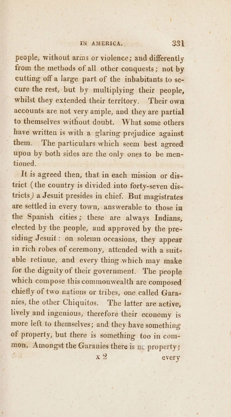 people, without arms or violence; and differently from the methods of all other conquests; not by cutting off a large part of the inhabitants to se- cure the rest, but by multiplying their people, whilst they extended their territory. Their own accounts are not very ample, and they are partial to themselves without doubt. What some others have written is with a glaring prejudice against _ them. The particulars which seem best agreed upon by both sides are the only ones to be men- tioned. | It is agreed then, that in each mission or dis- trict (the country is divided into forty-seven dis- tricts ) a Jesuit presides in chief. But magistrates are settled in every town, : answerable to those ia _ the Spanish cities ; these are always Indians, elected by the people, and approved by the pre- siding Jesuit: on solemn occasions, they appear in rich robes of ceremony, attended with a suit- able retinue, and every thing which may make for the dignity of their government. The people which compose this commonwealth are composed chiefly of two nations or tribes, one called Gara- nies, the other Chiquitos. The latter are active, lively and ingenious, therefore their economy is more left to themselves; and they have something of property, but there is something too in com- mon. Amongst the Garanies there is ne property; me | every