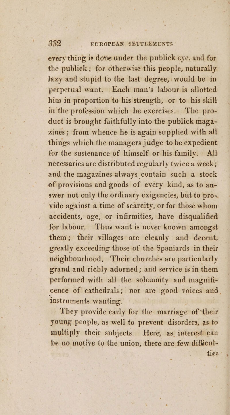 every thing is done under the publick eye, and for the publick; for otherwise this people, naturally lazy and stupid to the last degree, would be in | perpetual want. Each man’s labour is allotted him in proportion to his strength, or to his skill in the profession which he exercises. The pro- duct is brought faithfully into the publick maga- zines; from whence he is again supplied with all things which the managers judge to be expedient for the sustenance of himself or his family. All necessaries are distributed regularly twice a week; and the magazines always contain such a stock of provisions and goods of every kind, as to an- _swer not only the ordinary exigencies, but to pro- vide against a time of scarcity, or for those whom accidents, age, or infirmities, have disqualified for labour. ‘Thus want is never known amongst them; their villages are cleanly and. decent, greatly exceeding those of the Spaniards in their neighbourhood, Their churches are particularly erand and richly adorned; and service is in them performed with all the solemnity and magnifi- cence of cathedrals; nor are good voices and, instruments wanting. They provide early for the marriage of their young people, as well to prevent disorders, as to multiply their subjects. Here, as interest can be no motive to the union, there are few difcul- ties