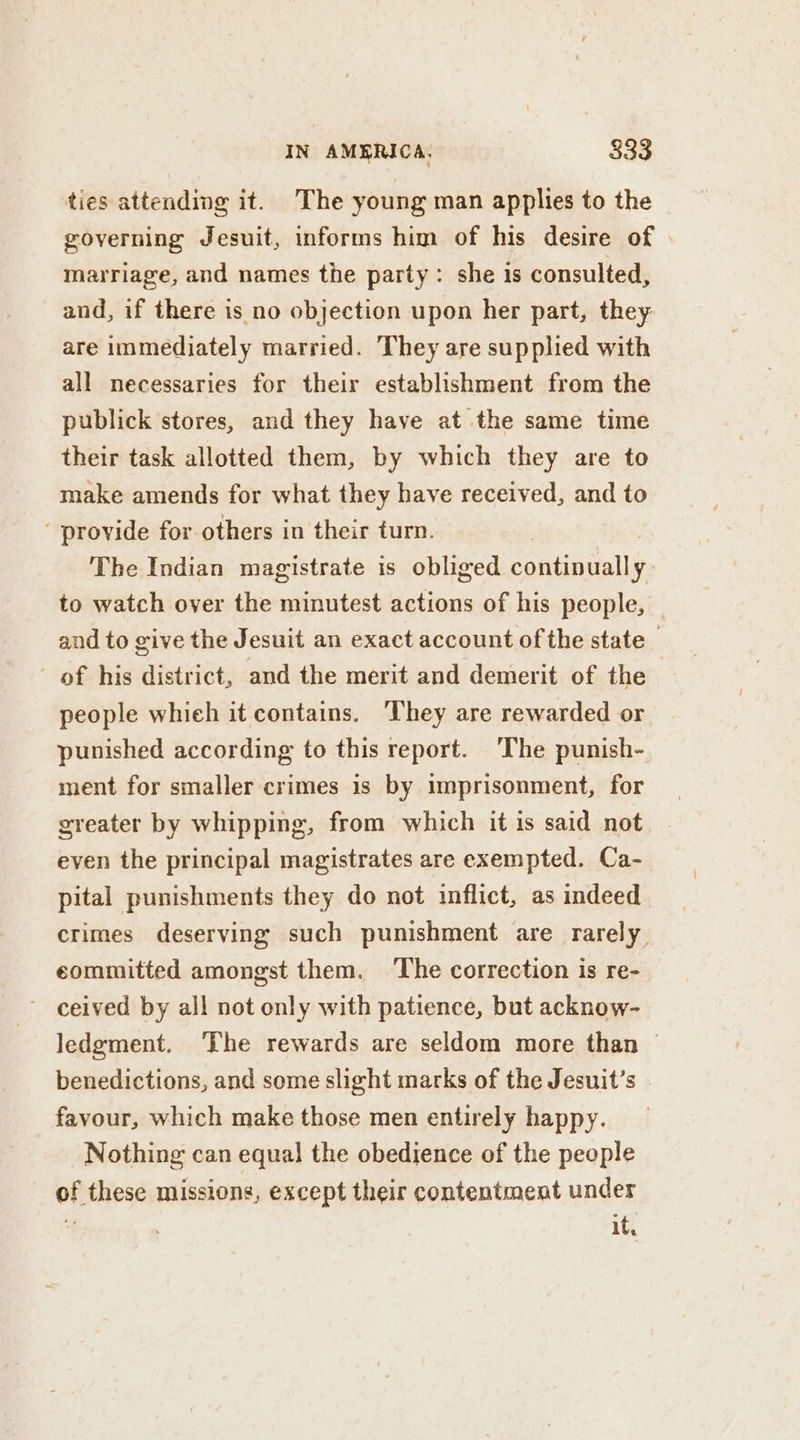 ties attending it. The young man applies to the governing Jesuit, informs him of his desire of marriage, and names the party: she is consulted, and, if there is no objection upon her part, they are immediately married. They are supplied with all necessaries for their establishment from the publick stores, and they have at the same time their task allotted them, by which they are to make amends for what they have received, and to provide for others in their turn. The Indian magistrate is obliged continually. to watch over the minutest actions of his people, and to give the Jesuit an exact account of the state — of his district, and the merit and demerit of the people which it contains. ‘They are rewarded or punished according to this report. ‘The punish- ment for smaller crimes is by imprisonment, for greater by whipping, from which itis said not even the principal magistrates are exempted. Ca- pital punishments they do not inflict, as indeed crimes deserving such punishment are rarely committed amongst them. The correction is re- ceived by all not only with patience, but acknow- ledgment. ‘The rewards are seldom more than © benedictions, and some slight marks of the Jesuit’s favour, which make those men entirely happy. Nothing can equal! the obedience of the people of these missions, except their contentment under