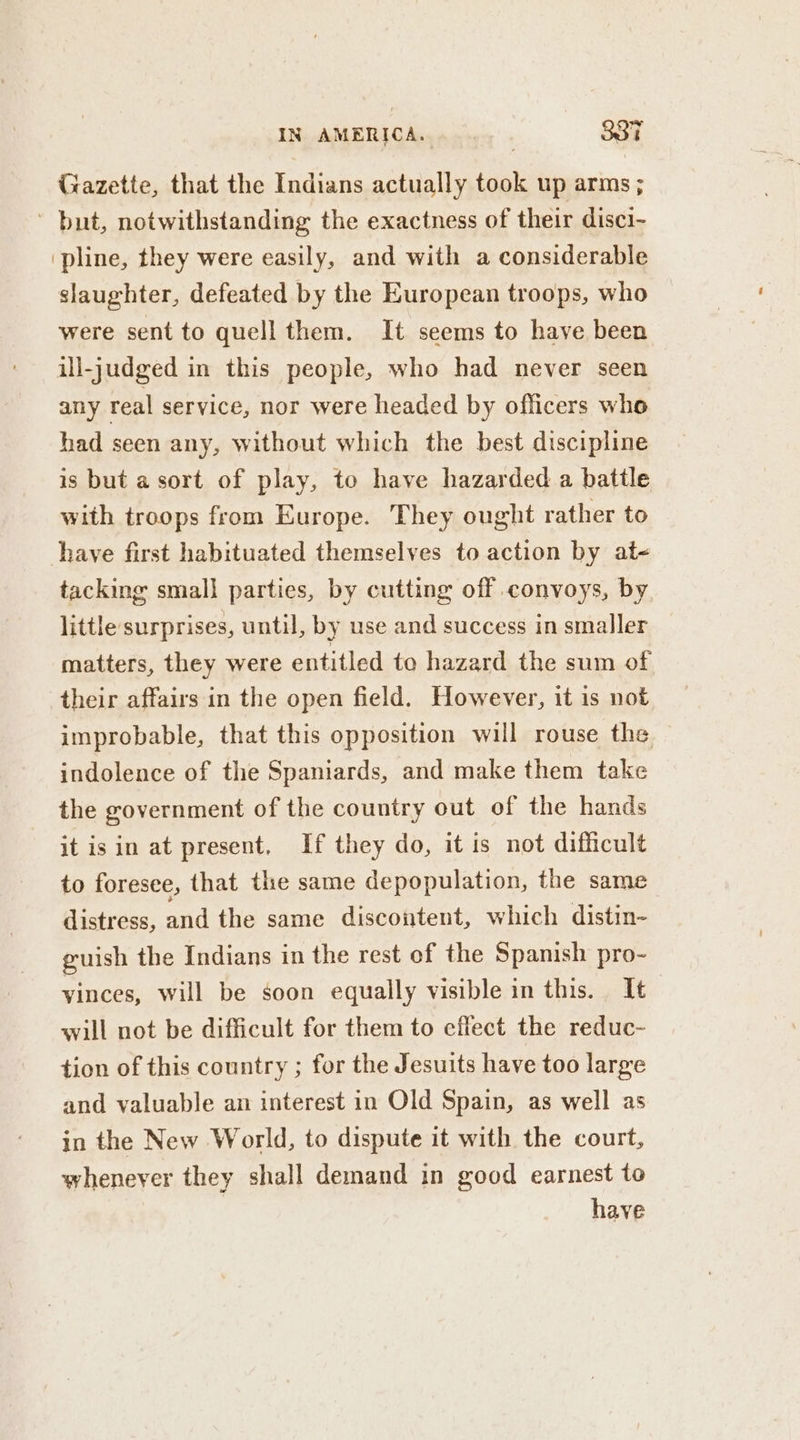 Gazette, that the Indians actually took up arms ; but, notwithstanding the exactness of their disci- pline, they were easily, and with a considerable slaughter, defeated by the European troops, who were sent to quell them. It seems to have been ill-judged in this people, who had never seen any real service, nor were headed by officers who had seen any, without which the best discipline is but asort of play, to have hazarded a battle with troops from Europe. They ought rather to have first habituated themselves to action by at- tacking small parties, by cutting off convoys, by little surprises, until, by use and success in smaller matters, they were entitled to hazard the sum of their affairs in the open field. However, it is not improbable, that this opposition will rouse the indolence of the Spaniards, and make them take the government of the country out of the hands it isin at present, If they do, it is not difficult to foresee, that the same depopulation, the same distress, and the same discontent, which distin- guish the Indians in the rest of the Spanish pro- vinces, will be soon equally visible in this. It will not be difficult for them to effect the reduc- tion of this country ; for the Jesuits have too large and valuable an interest in Old Spain, as well as in the New World, to dispute it with the court, whenever they shall demand in good earnest to have