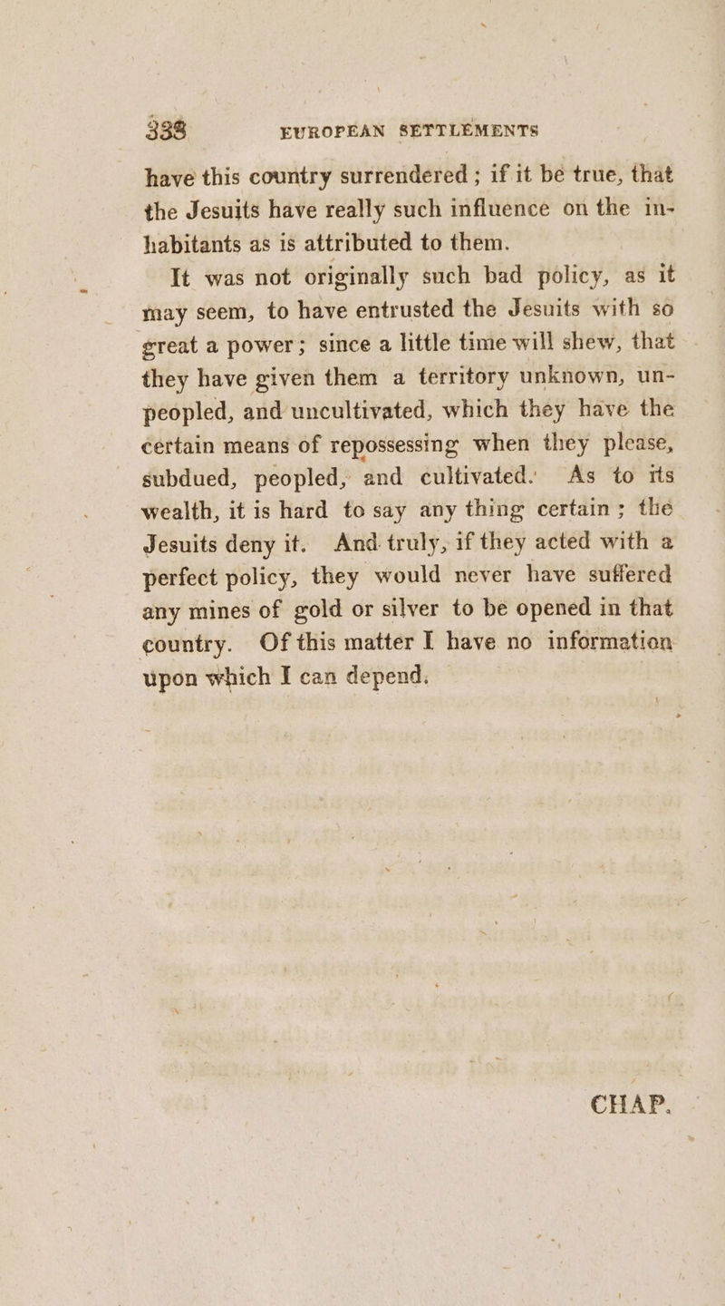 have this country surrendered ; if it be true, that the Jesuits have really such influence on the in- habitants as is attributed to them. It was not originally such bad policy, as it may seem, to have entrusted the Jesuits with so great a power; since a little time will shew, that they have given them a territory unknown, un- peopled, and uncultivated, which they have the certain means of repossessing when they please, subdued, peopled, and cultivated. As to rts wealth, it is hard to say any thing certain; the Jesuits deny it. And truly, if they acted with a perfect policy, they would never have suffered any mines of gold or silver to be opened in that country. Of this matter I have no information upon which I can depend. § CHAP. -