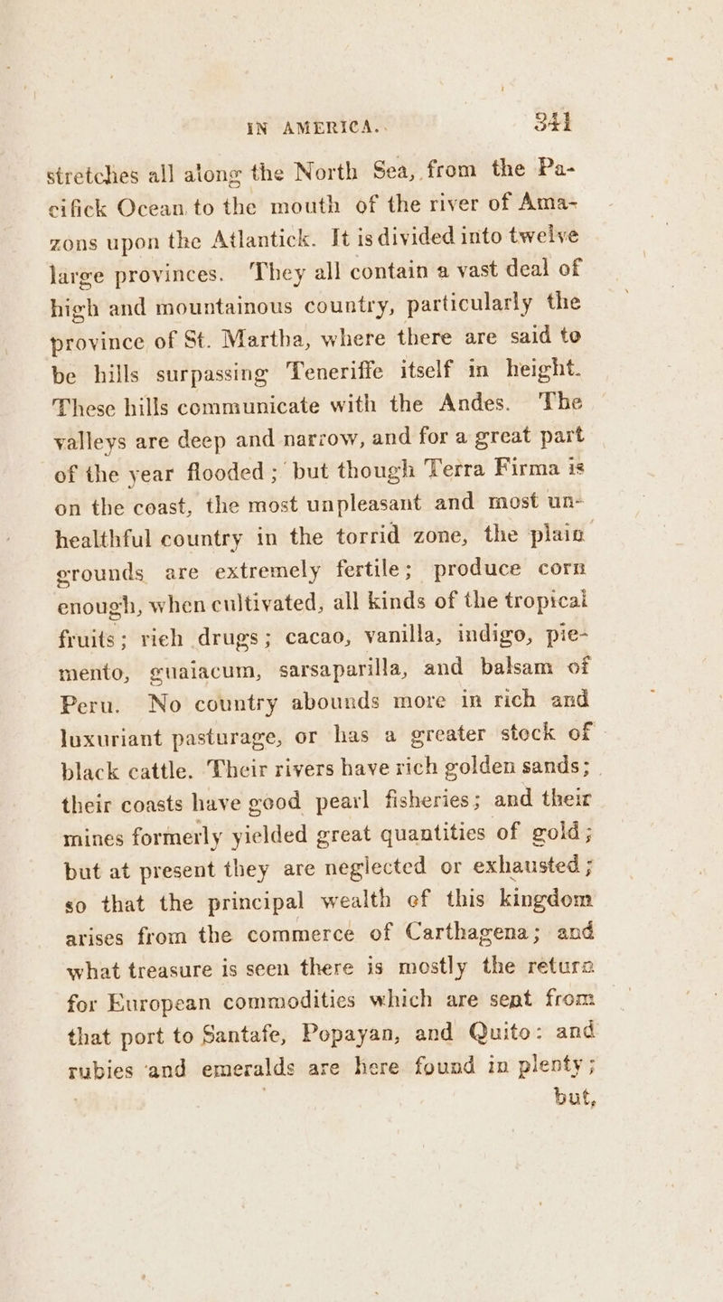 stretches all along the North Sea, from the Pa- eifick Ocean. to the mouth of the river of Ama- zons upon the Atlantick. It is divided into twelve large provinces. They all contain a vast deal of high and mountainous country, particularly the province of St. Martha, where there are said to be hills surpassing Teneriffe itself in height. These hills communicate with the Andes. ‘The valleys are deep and narrow, and for a great part of the year flooded ;' but though Terra Firma is on the coast, the most unpleasant and most un- healthful country in the torrid zone, the plain erounds are extremely fertile ; produce corn enough, when cultivated, all kinds of the tropicai fruits; rieh drugs; cacao, vanilla, indigo, pie- mento, gualacum, sarsaparilla, and balsam of Peru. No country abounds more in rich and luxuriant pasturage, or has a greater steck of black cattle. Their rivers have rich golden sands ; their coasts have good pearl fisheries ; and their mines formerly yielded great quantities of gold; but at present they are neglected or exhausted ; so that the principal wealth ef this kingdom arises from the commerce of Carthagena; and what treasure is seen there is mostly the retura for European commodities which are sept from that port to Santafe, Popayan, and Quito: and rubies ‘and emeralds are here found in plenty; | buf,