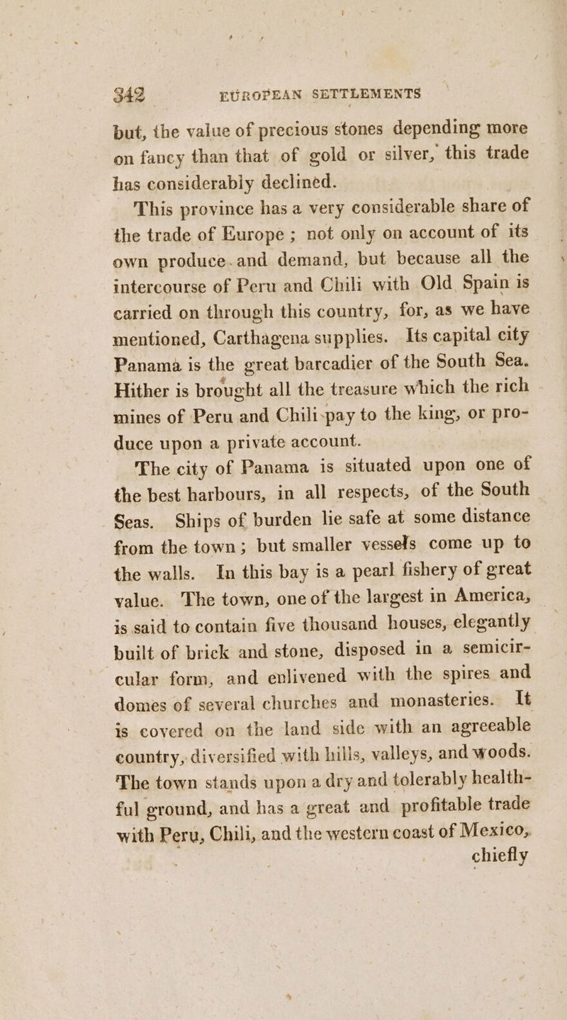 but, ihe value of precious stones depending more on fancy than that of gold or silver, this trade has considerably declined. This province has a very considerable share of the trade of Europe ; not only on account of its own produce.and demand, but because all the intercourse of Peru and Chili with Old Spain is carried on through this country, for, as we have mentioned, Carthagena supplies. Its capital city Panama is the great barcadier of the South Sea. Hither is brought all the treasure which the rich mines of Peru and Chili:pay to the king, or pro- duce upon a private account. The city of Panama is situated upon one of the best harbours, in all respects, of the South Seas. Ships of burden lie safe at some distance from the town; but smaller vessels come up to the walls. In this bay is a pearl fishery of great value. The town, one of the largest in America, — is said to contain five thousand houses, elegantly built of brick and stone, disposed in a semicir- ‘cular form, and enlivened with the spires and domes of several churches and monasteries. It is covered on the land side with an agreeable country, diversified with hills, valleys, and woods. The town stands upon a dry and tolerably health- ful ground, and has a great and profitable trade with Peru, Chili, and the western coast of Mexico, chiefly