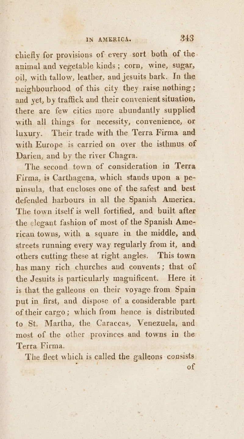 chiefly for provisions of every sort both of the. animal and vegetable kinds ; corn, wine, sugar, oil, with tallow, leather, and jesuits bark. In the neighbourhood of this city they raise nothing ; and yet, by traffick and their convenient situation, there are few cities more abundantly supplied with all things. for necessity, convenience, or luxury. Their trade with the Terra Firma and with Europe is carried on over the isthmus of Darien, and by the river Chagra. The second town of consideration in Terra Firma, is Carthagena, which stands upon a pe- ninsula, that encloses one of the safest and best defended harbours in all the Spanish America. The town itself is well fortified, and built after the clegant fashion of most of the Spanish Ame- rican towns, with a square in the middle, and. streets running every way regularly from it, and | others cutting these at right angles. This town has many rich churches and convents ; that of the Jesuits is particularly magnificent. Here it - is that the galleons on their voyage from Spain put in first, and dispose of a considerable part of their cargo; which from hence is distributed to St. Martha, the Caraccas, Venezuela, and most of the other provinces and towns in the Terra Firma. The fleet which is called the galleons consists 5 , of