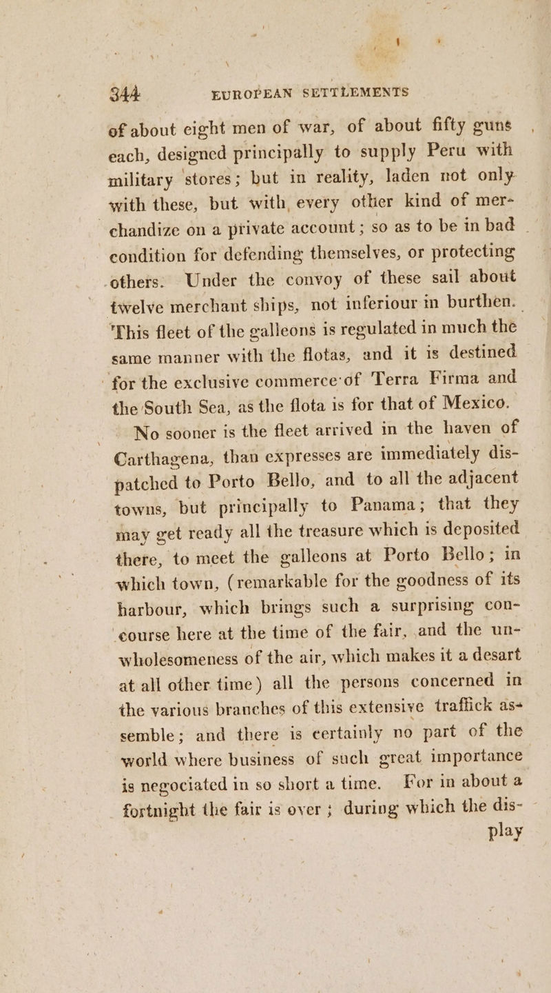 of about cight men of war, of about fifty guns each, designed principally to supply Peru with military ‘stores; but in reality, laden not only. with these, but with, every other kind of mer- ~chandize on a private account ; so as to be in bad | condition for defending themselves, or protecting ‘others: Under the convoy of these sail about twelve merchant ships, not inferiour in burthen. This fleet of the ealleons is regulated in much the same manner with the flotas, and it is destined — for the exclusive commerce of Terra Firma and the South Sea, as the flota is for that of Mexico. No sooner is the fleet arrived in the haven of Carthagena, than expresses are immediately dis- patched to Porto Bello, and to all the adjacent towns, but principally to Panama; that they may get ready all the treasure which is deposited there, to meet the galleons at Porto Bello; in which town, (remarkable for the oodness of its harbour, which brings such a surprising con- ‘course here at the time of the fair, and the un- wholesomeness of the air, which makes it a desart at all other time) all the persons concerned in the various branches of this extensive traffick as- semble; and there is certainly no part of the world where business of such great importance is negociated in so short a time. [or in about a fortnight the fair is over ; during which the dis- play