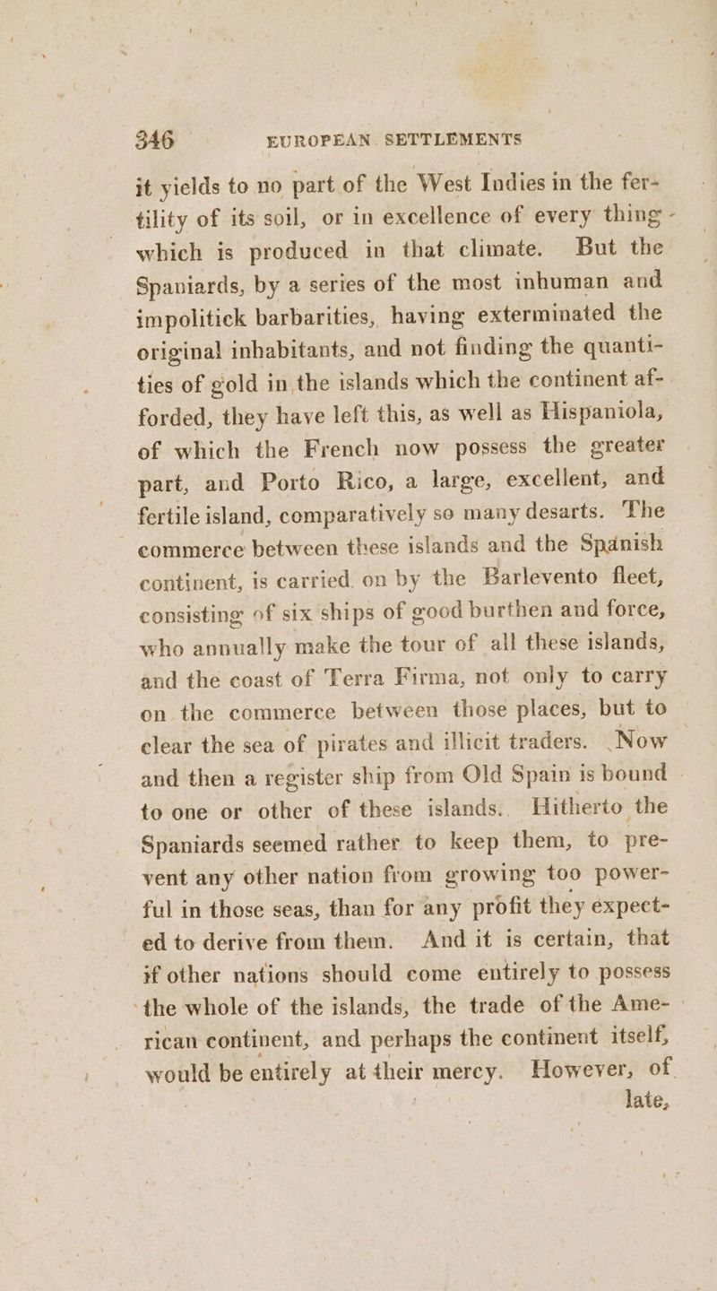 it yields to no part of the West Indies in the fer- tility of its soil, or in excellence of every thing which is produced in that climate. But the Spaniards, by a series of the most inhuman and impolitick barbarities, having exterminated the original inhabitants, and not finding the quanti- ties of gold in the islands which the continent af- forded, they have left this, as well as Hispaniola, of which the French now possess the greater part, and Porto Rico, a large, excellent, and fertile island, comparatively so many desarts. The commerce between these islands and the Spanish continent, is carried. on by the Barlevento fleet, consisting of six ships of good burthen and force, who annually make the tour of all these islands, and the coast of Terra Firma, not only to carry on the commerce between those places, but to clear the sea of pirates and illicit traders. Now to one or other of these islands.. Hitherto the Spaniards seemed rather to keep them, to pre- yent any other nation from growing too power- ful in those seas, than for any profit they expect- ed to derive from them. And it is certain, that if other nations should come entirely to possess rican continent, and perhaps the continent itself, late, x