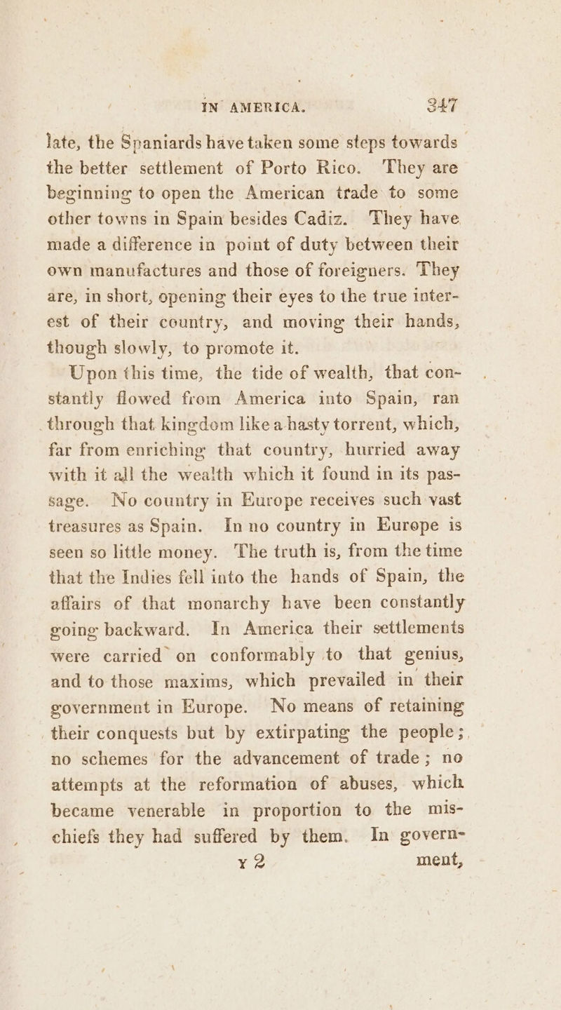 late, the Spaniards have taken some steps towards the better settlement of Porto Rico. They are beginning to open the American trade to some other towns in Spain besides Cadiz. They have made a difference in point of duty between their own manufactures and those of foreigners. They are, in short, opening their eyes to the true inter- est of their country, and moving their hands, though slowly, to promote it. Upon this time, the tide of wealth, that con- stantly flowed from America into Spain, ran through that. kingdom like a hasty torrent, which, far from enriching that country, hurried away with it all the wealth which it found in its pas- sage. No country in Europe receives such vast treasures as Spain. Inno country in Eurepe is seen so little money. The truth is, from the time that the Indies fell into the hands of Spain, the affairs of that monarchy have been constantly going backward. In America their settlements were carried’ on conformably to that genius, and to those maxims, which prevailed in their government in Europe. No means of retaining their conquests but by extirpating the people ;, no schemes for the advancement of trade; no attempts at the reformation of abuses, which became venerable in proportion to the mis- chiefs they had suffered by them. In govern- ¥ 2 ment,