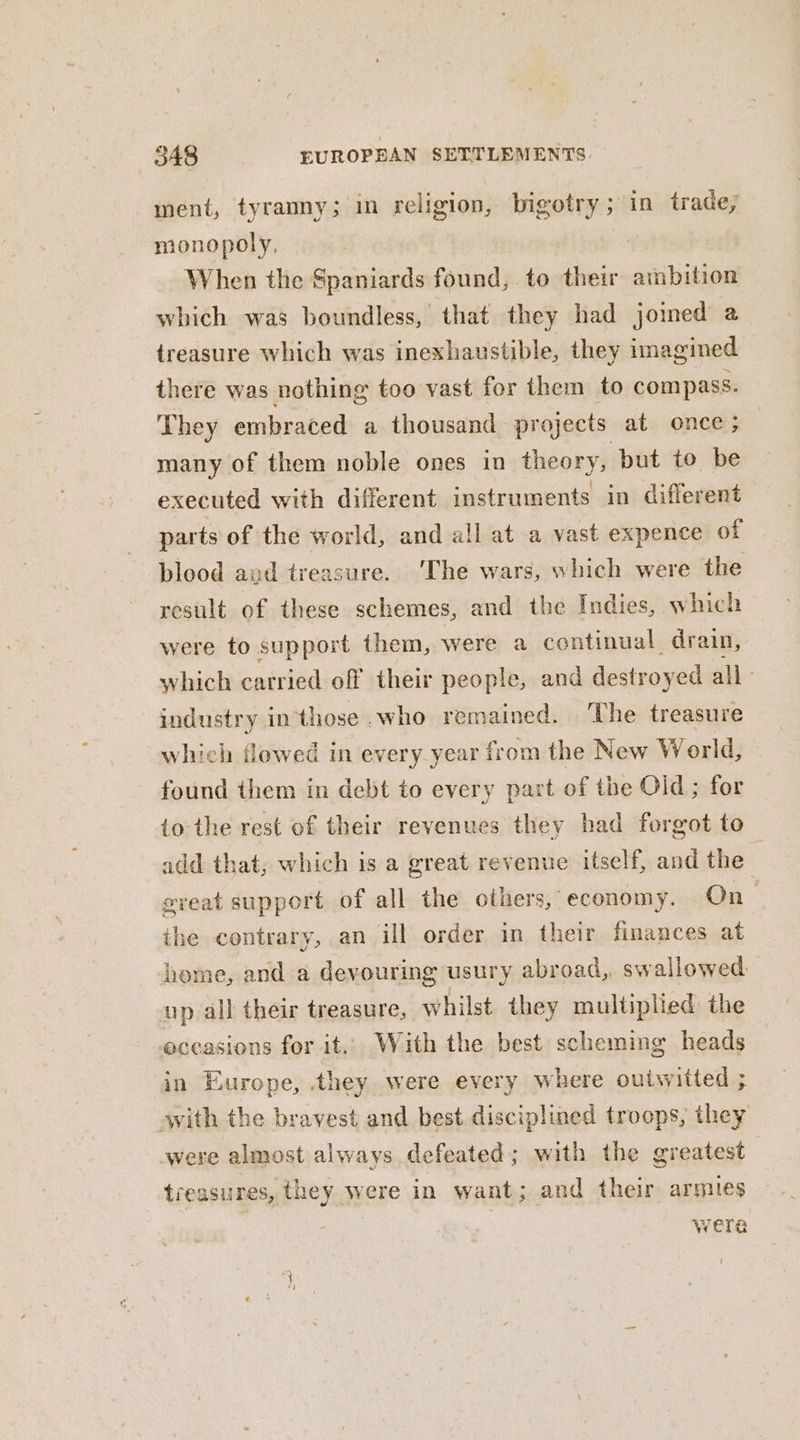 ment, tyranny; in religion, bigotry ; in trade; monopoly, When the Spaniards found, to their ambition which was boundless, that they had joined a treasure which was inexhaustible, they imagined there was nothing too vast for them to compass. They embraced a thousand projects at once; many of them noble ones in theory, but to be executed with different instruments in different parts of the world, and all at a vast expence of blood and treasure. ‘The wars, which were the result of these schemes, and the Indies, which were to support them, were a continual drain, which carried off their people, and destroyed all’ industry inthose.who remained. The treasure which flowed in every_year from the New World, found them in debt to every part of the Old; for io the rest of their revenues they had forgot to add that, which is a great revenue itself, and the | great support of all the others, economy. On the contrary, an ill order in their finances at home, and a devouring usury abroad, swallowed up all their treasure, whilst they multiplied the eceasions for it. With the best scheming heads in Europe, they were every where outwitted ; with the bravest and best disciplined troops, they were almost always defeated; with the greatest treasures, they were in want; and their armies