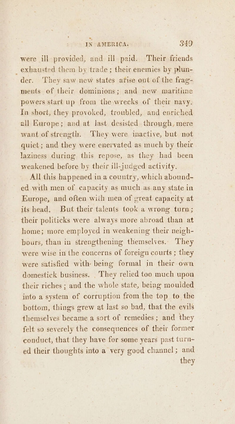 were ill provided, and ill paid. Their friends _ exhausted them by trade ; their enemies by plun- der. They saw new states afise out of the frag- ments of their dominions; and new maritime powers start up from the wrecks of their navy. In short, they provoked, troubled, and enriched all Kurope; and at last desisted through, mere want of strength. ‘They were imactive, but not quiet ; and they were enervated as much by their laziness during this repose, as they had been weakened before by their ill-judged activity. All this happened in a country, which abound- ed with men of capacity as much.as any state in Europe, and often wiih men of creat capacity at its head. But their talents took a wrong turn; their politicks were always more abroad than at home; more employed in weakening their neigh- bours, than in strengthening themselves. They were wise in the concerns of foreign courts ; they were satishied with- being formal in their own domestick business. . They relied too much upon their riches ; and the whole state, being moulded into a system of corruption from the top to the bottom, things grew at last so bad, that the evils themselves became a sort of remedies; and they felt so severely the consequences of their former conduct, that they have for some years past turn- ed their thoughts into a very good channel; and they