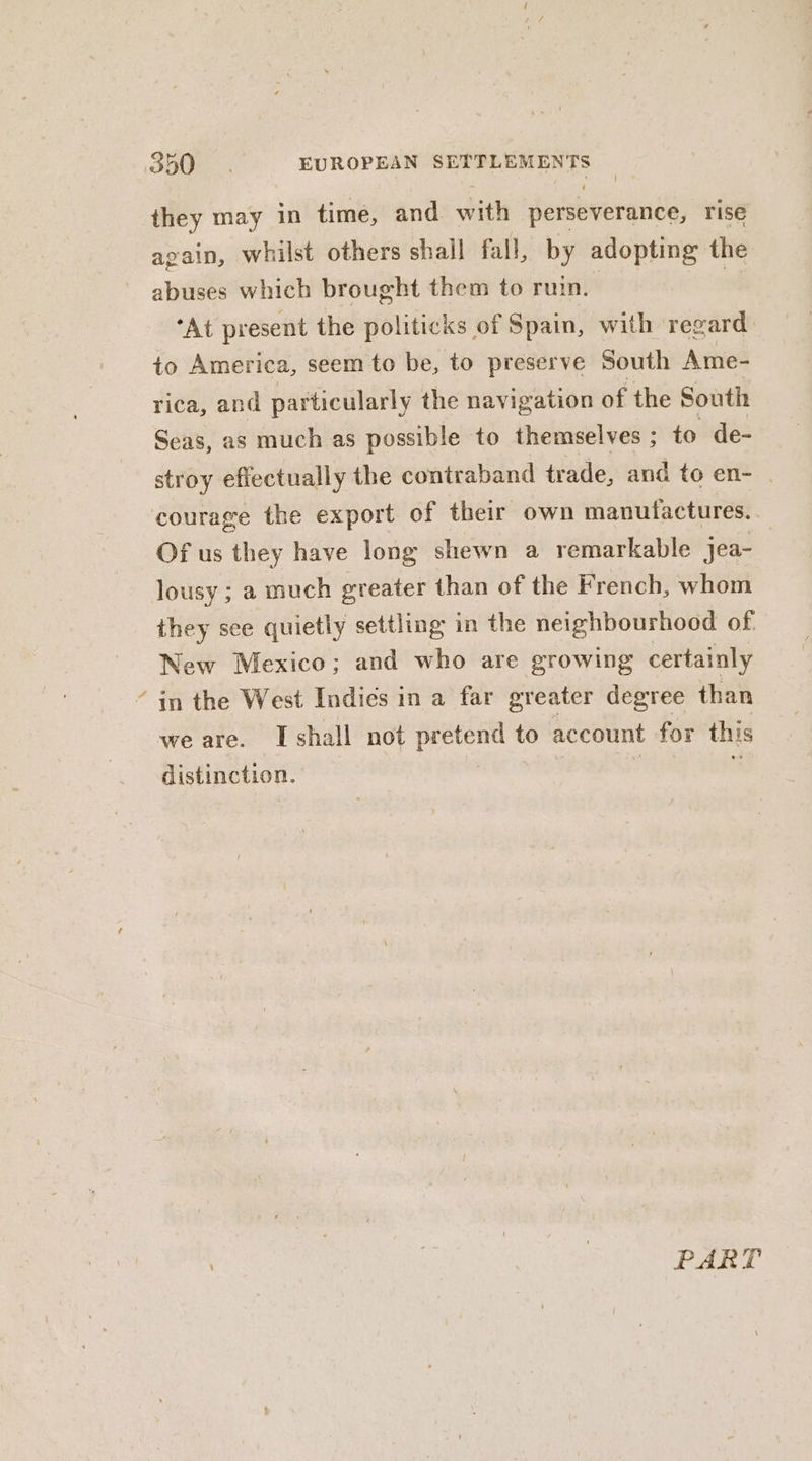 * they may in time, and with perseverance, rise again, whilst others shall fall, by adopting the abuses which brought them to ruin. | | “At present the politicks of Spain, with regard to America, seem to be, to preserve South Ame- rica, and particularly the navigation of the South Seas, as much as possible to themselves ; to de- stroy effectually the contraband tr ade, and to en- | courage the export of their own manufactures. Of us they have long shewn a remarkable jea- | lousy ; a much greater than of the French, whom they see quietly settling in the neighbourhood of. New Mexico; and who are growing certainly in the West Indies in a far greater degree than we are. Ishall not pretend to account for this distinction. | s PART
