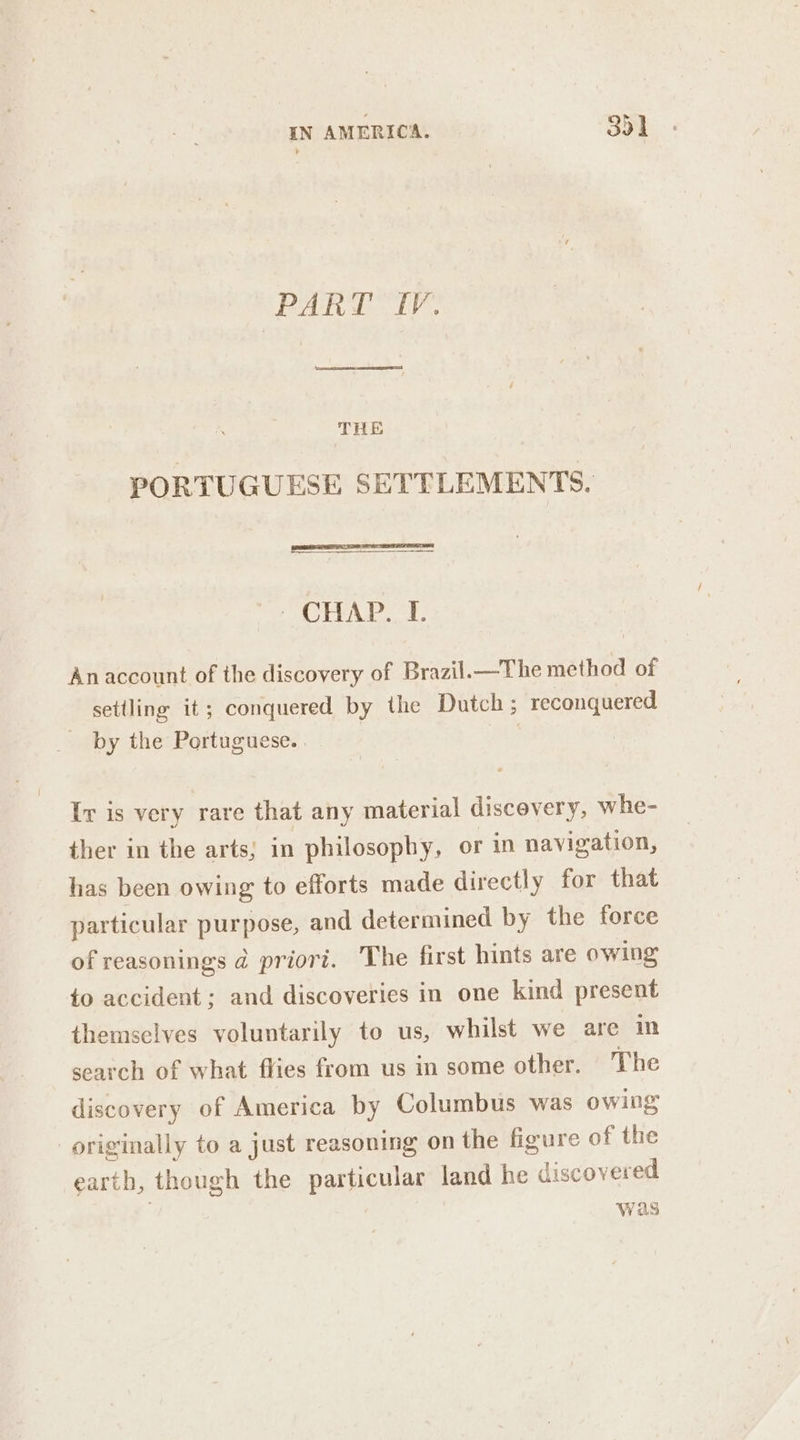 PART IV. THE PORTUGUESE SETTLEMENTS. - CHAP. I. Anaccount of the discovery of Brazil.—The method of setiling it; conquered by the Dutch ; reconquered by the Portuguese. 3 3 Ir is very rare that any material discovery, whe- ther in the arts; in philosophy, or in navigation, has been owing to efforts made directly for that particular purpose, and determined by the force of reasonings @ priori. The first hints are owing to accident ; and discoveries in one kind present themselves voluntarily to us, whilst we are in search of what flies from us in some other. The discovery of America by Columbus was owing originally to a just reasoning on the figure of the earth, though the particular land he discovered was