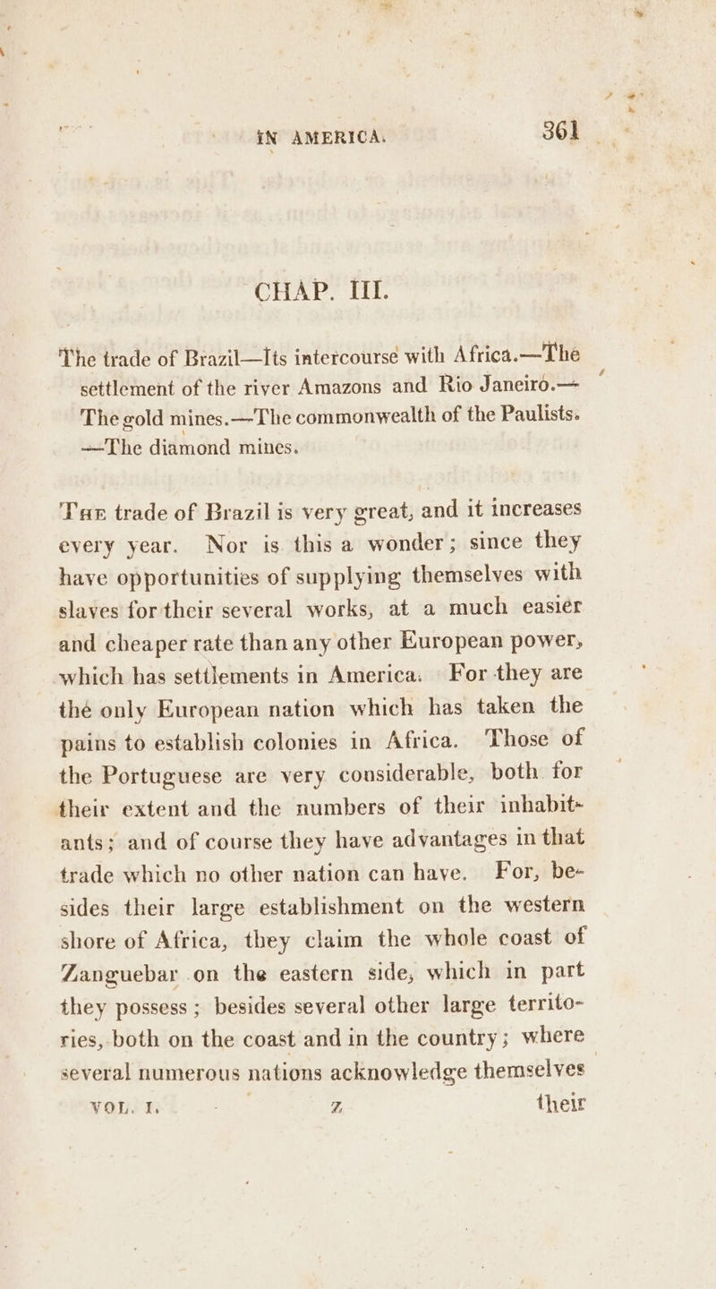 CHAP, HI. The trade of Brazil—Its intercourse with Africa. —The settlement of the river Amazons and Rio Janeiro.— The gold mines. —The commonwealth of the Paulists. —The diamond mines. Tar trade of Brazil is very great, and it increases every year. Nor is this a wonder; since they have opportunities of supplying themselves with slaves for their several works, at a much easier and cheaper rate than any other European power, which has settlements in America: For they are thé only European nation which has taken the pains to establish colonies in Africa. ‘Those of the Portuguese are very considerable, both for their extent and the numbers of their inhabit- ants; and of course they have advantages in that trade which no other nation can have. For, be- sides their large establishment on the western shore of Africa, they claim the whole coast of Zanguebar on the eastern side, which in part they possess ; besides several other large territo- ries, both on the coast and in the country ; where several numerous nations acknowledge themselves |