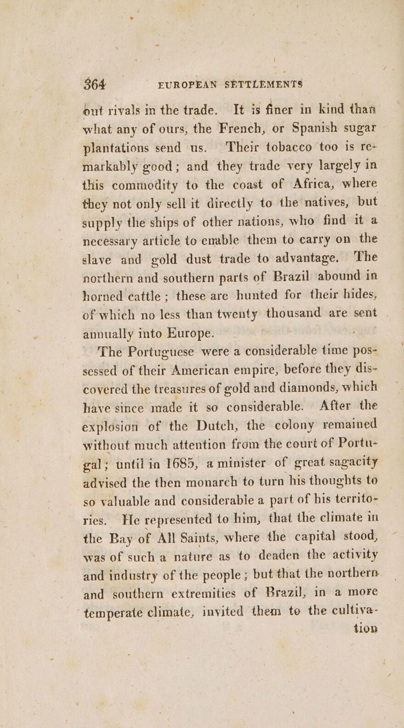 | 364 EUROPEAN SETTLEMENTS out rivals in the trade. It is finer in kind than what any of ours, the French, or Spanish sugar plantations send us. Their tobacco too is re- markably good; and they trade very largely in this commodity to the coast of Africa, where they not only sell it directly to the natives, but supply the ships of other nations, who find it a necessary article to enable them to carry on the slave and gold dust trade to advantage. The northern and southern parts of Brazil abound in horned cattle ; these are hunted for their hides, of which no less than twenty thousand are sent annually into Kurope. The Portuguese were a considerable time pos- sessed of their American empire, before they dis- covered the treasures of gold and diamonds, which have since made it so considerable. After the explosion of the Dutch, the colony remained without much attention from the court of Portu- gal; until in 1685, a minister of great sagacity advised the then monarch to turn his thoughts to so valuable and considerable a part of his territo- ries. He represented to him, that the climate in the Bay of All Saints, where the capital stood, was of such a nature as to deaden the activity and industry of the people; but that the northern and southern extremities of Brazil, in a more temperate climate, invited them to the cultiva- tion
