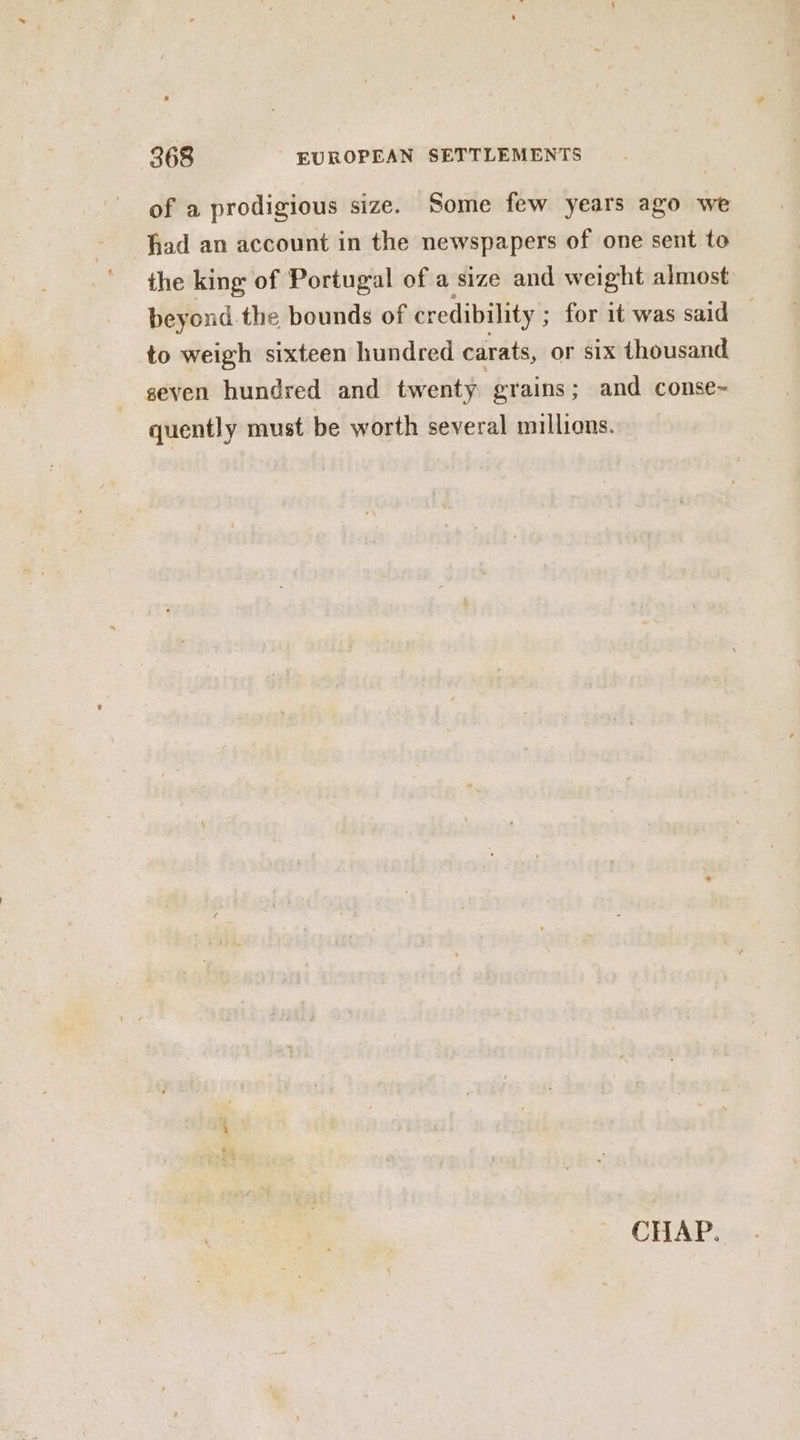 of a prodigious size. Some few years ago we had an account in the newspapers of one sent to the king of Portugal of a size and weight almost beyond the bounds of credibility ; : for it was said — to weigh sixteen hundred carats, or six thousand seven hundred and twenty grains; and conse~ quently must be worth several millions.