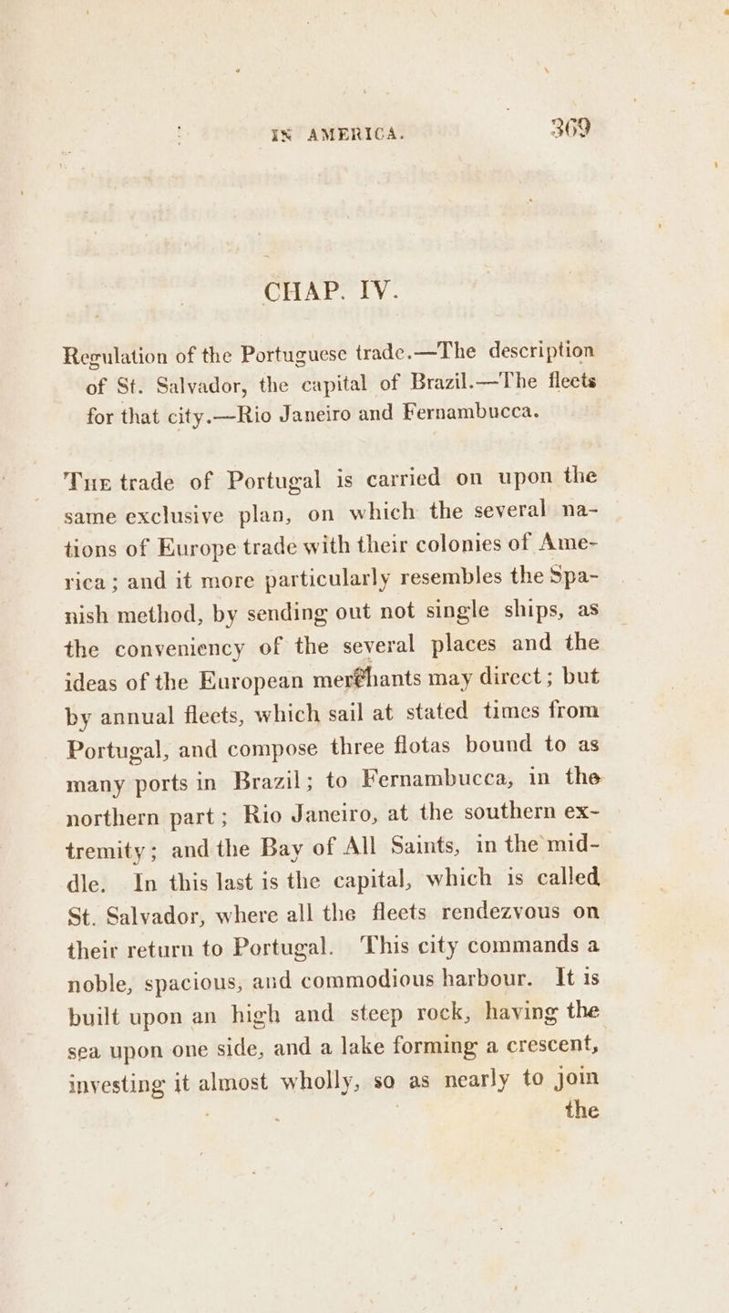 CHAP. IV. Regulation of the Portuguese trade. —The description of St. Salvador, the capital of Brazil.—The fleets for that city. —Rio Janeiro and Fernambucca. Tue trade of Portugal is carried on upon the same exclusive plan, on which the several na- tions of Europe trade with their colonies of Ame- rica; and it more particularly resembles the Spa- nish method, by sending out not single ships, as the conveniency of the several places and the ideas of the European mer@hants may direct; but by annual fleets, which sail at stated times from Portugal, and compose three flotas bound to as many ports in Brazil; to Fernambucca, in the northern part; Rio Janeiro, at the southern ex- tremity; and the Bay of All Saints, in the mid- dle. In this last is the capital, which is called St. Salvador, where all the fleets rendezvous on their return to Portugal. This city commands a noble, spacious, and commodious harbour. It is built upon an high and steep rock, having the sea upon one side, and a lake forming a crescent, investing it almost wholly, so as nearly to join 3 the