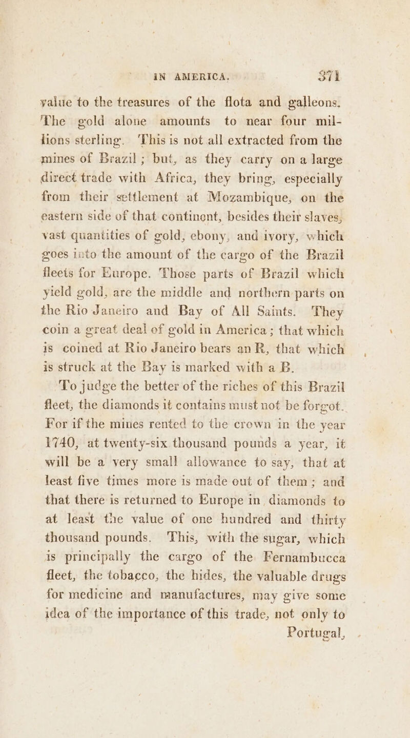 yalue to the treasures of the flota and galleons. Lhe gold alone amounts to near four muil- lions sterling. ‘This is not all extracted from the mines of Brazil; but, as they carry on a large direct trade with Africa, they bring, especially from their settlement at Mozambique, on the eastern side of that continent, besides their slaves, vast quantities of gold, ebony, and ivory, which goes into the amount of the cargo of the Brazil fleets for Europe. Those parts of Brazil which yield gold, are the middle and northern parts on the Rio Janeiro and Bay of All Saints. They coin a great deal of gold in America; that which is coined at Rio Janeiro bears an R, that which is struck at the Bay is marked with a B. To judge the better of the riches of this Brazil fleet, the diamonds it contains must not be forgot. For if the mines rented to the crown in the year 1740, at twenty-six thousand pounds a year, it will be a very small allowance to say, that at least five times more is made out of them: and that there is returned to Europe in diamonds to at least the value of one hundred and _ thirty thousand pounds. This, with the sugar, which is principally the cargo of the Fernambucca fleet, the tobacco, the hides, the valuable drugs for medicine and manufactures, may give some idea of the importance of this trade, not only to 3 Portugal,