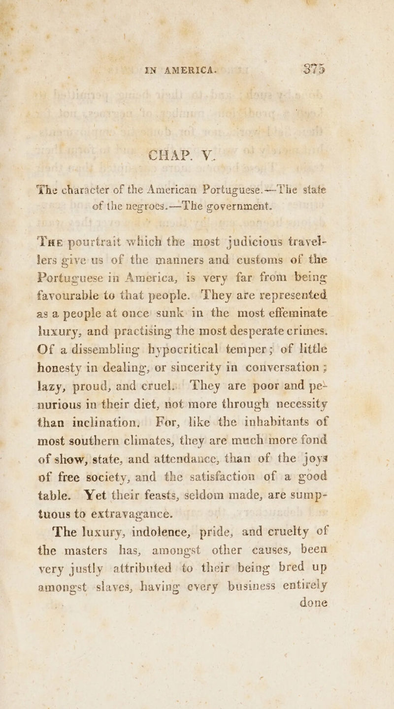 CHAP. V. “The character of the American Portuguese.— The state of the negroes. —The government. THe pourtrait which the most judicious travel- lers give us of the manners and customs of the Portuguese in America, is very far from being favourable to that people. They are represented as a people at once’ sunk in the most effeminate luxury, and practising the most desperate crimes. Of adissembling hypocritical temper; of little honesty in dealing, or sincerity in conversation ; lazy, proud, and cruel. They are poor and pe} than inclination, For, like the inhabitants of most southern climates, they are much more fond of show, state, and attendance, than of the joys of free society, and the satisfaction of a good table. Yet their feasts, seldom made, are sump- tuous to extravagance. The luxury, indolence, pride, and cruelty of the masters has, amongst other causes, been very justly attributed to their being bred up amongst slaves, having every business entirely done