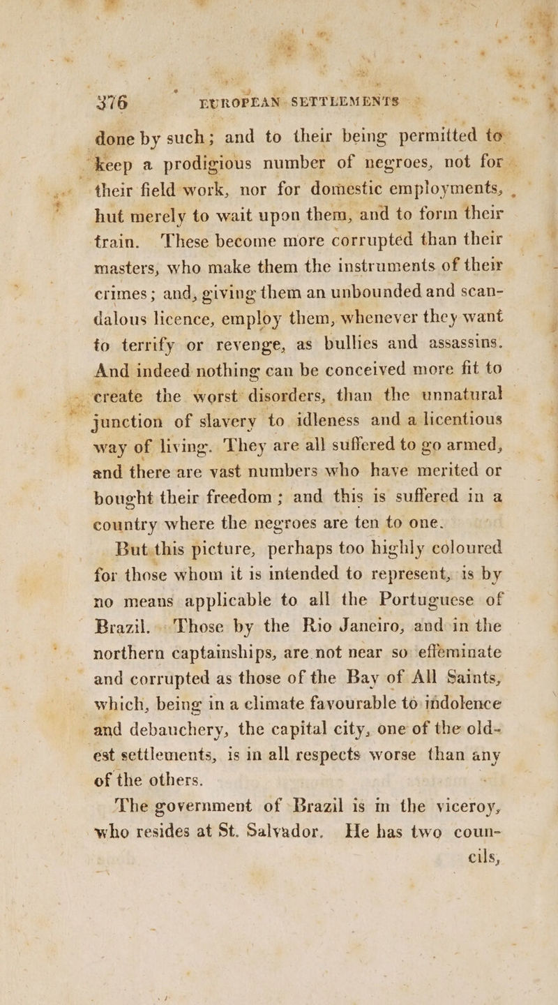 $*% ee x Sry Oe: “- done by such; and to their being nerautad to. _ keep a prodigious number of negroes, not for. hut merely to wait upon them, and to form their frain. These become more corrupted than their masters, who make them the instruments of their crimes ; and, giving them an unbounded and scan- dalous licence, employ them, whenever they want to terrify or revenge, as bullies and assassins. And indeed nothing can be conceived more fit to suction of slavery to idleness and a licentious way of living. They are all suffered to go armed, and there are vast numbers who have merited or bought their freedom ; and this is suffered in a country where the negroes are ten to one. But this picture, perhaps too highly coloured for those whom it is intended to represent, is by no means applicable to all the Portuguese of Brazil... Those by the Rio Janeiro, and in the northern captainships, are not near so: effeminate and corrupted as those of the Bay of All Saints, which, being in a climate favourable to indolence est settlements, is in all respects worse than any of the others. The government of Brazil is m the viceroy, who resides at St. Salvador. He has two coun- cils,