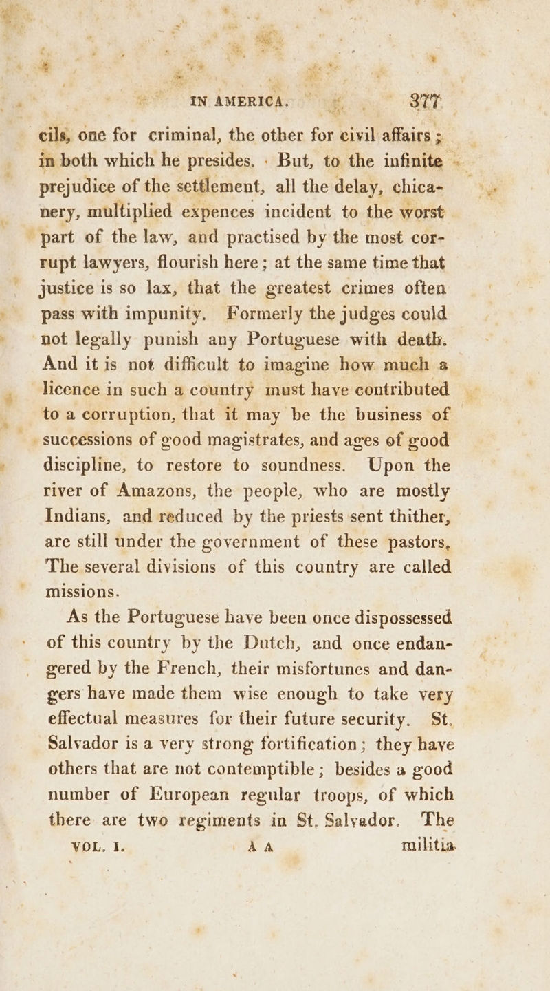 ?. . ‘ *, . : “ . ° *% e i t whe He | | 7 5 a ‘ 3 RAS ” Te, ’ we ain ; ‘ -cils, one for criminal, the other for civil affairs ; prejudice of the settlement, all the delay, chica- part of the law, and practised by the most cor- rupt lawyers, flourish here ; at the same time that justice is so lax, that the greatest crimes often pass with impunity. Formerly the judges could not legally punish any Portuguese with death. And it is not difficult to imagine how much a licence in such a country must have contributed successions of good magistrates, and ages of good discipline, to restore to soundness. Upon the river of Amazons, the people, who are mostly Indians, and reduced by the priests sent thither, are still under the government of these pastors, The several divisions of this country are called missions. As the Portuguese have been once dispossessed of this country by the Dutch, and once endan- gered by the French, their misfortunes and dan- gers have made them wise enough to take very effectual measures for their future security. St. Salvador is a very strong fortification; they have others that are not contemptible ; besides a good number of European regular troops, of which there are two regiments in St, Salyador. The VOL. I. OA A militia