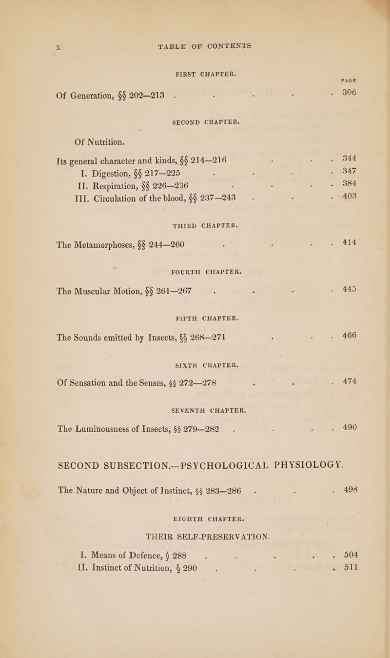 FIRST CHAPTER. Of Generation, $$ 202—213 SECOND CHAPTER. Of Nutrition. Its general character and kinds, $$ 214—216 I. Digestion, $$ 217—225 II. Respiration, $$ 226—236 d III. Circulation of the blood, $$ 237—243 THIRD CHAPTER. The Metamorphoses, $$ 244—260 FOURTH CHAPTER. The Muscular Motion, §§ 261—267 FIFTH CHAPTER. The Sounds emitted by Insects, §§ 268—271 SIXTH CHAPTER. Of Sensation and the Senses, §§ 272—278 SEVENTH CHAPTER. The Luminousness of Insects, §§ 279—282 PAGE 306 344 347 403 414 445 466 490 The Nature and Object of Instinct, §§ 283—286 EIGHTH CHAPTER. I. Means of Defence, § 288 II. Instinct of Nutrition, § 290 498 . 904 . oll
