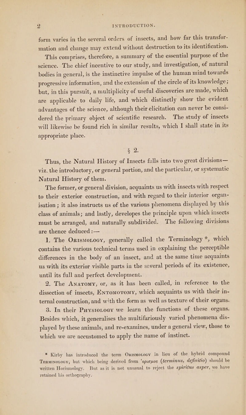 form varies in the several orders of insects, and how far this transfor- mation and change may extend without destruction to its identification. This comprises, therefore, a summary of the essential purpose of the science. The chief incentive to our study, and investigation, of natural bodies in general, is the instinctive impulse of the human mind towards progressive information, and the extension of the circle of its knowledge ; but, in this pursuit, a multiplicity of useful discoveries are made, which are applicable to daily life, and which distinctly show the evident advantages of the science, although their elicitation can never be consi- dered the primary object of scientific research. The study of insects will likewise be found rich in similar results, which I shall state in its appropriate place. § 2. Thus, the Natural History of Insects falls into two great divisions— viz. the introductory, or general portion, and the particular, or systematic Natural History of them. The former, or general division, acquaints us with insects with respect to their exterior construction, and with regard to their interior organ- isation ; it also instructs us of the various phenomena displayed by this class of animals; and lastly, developes the principle upon which insects must be arranged, and naturally subdivided. The following divisions are thence deduced :— 1. The OrısmoLosv, generally called the Terminology *, which contains the various technical terms used in explaining the perceptible differences in the body of an insect, and at the same time acquaints us with its exterior visible parts in the several periods of its existence, until its full and perfect development. 2. The Anaromy, or, as it has been called, in reference to the dissection of insects, Entomovromy, which acquaints us with their in- ternal construction, and with the form as well as texture of their organs. 3. In their PuysıoLoey we learn the functions of these organs. Besides which, it generalises the multifariously varied phenomena dis- played by these animals, and re-examines, under a general view, those to which we are accustomed to apply the name of instinct. * Kirby has introduced the term Orismotocy in lieu of the hybrid compound TerminoLocy, but which being derived from ‘opisuos (terminus, definitio) should be written Horismology. But as it is not unusual to reject the spiritus asper, we have retained his orthography.