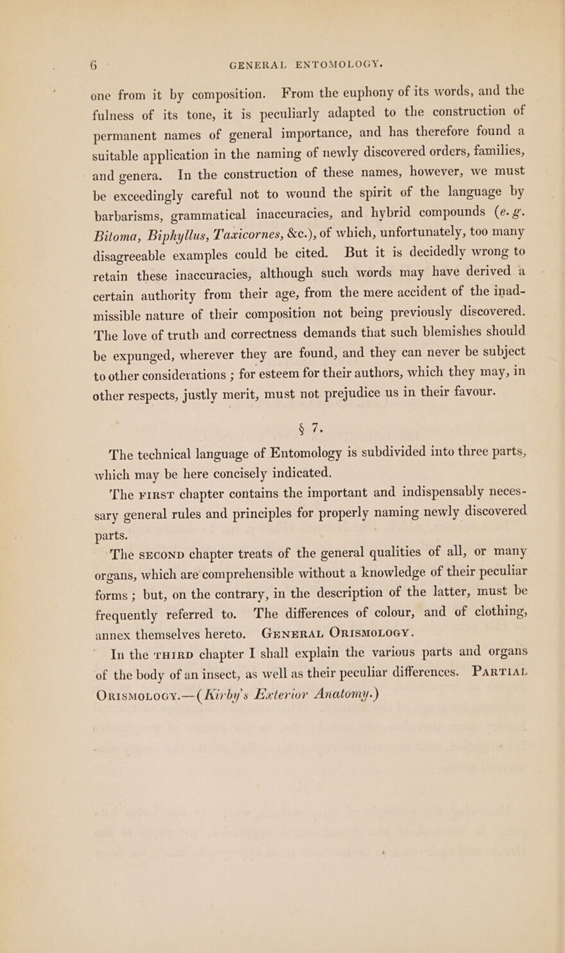 one from it by composition. From the euphony of its words, and the fulness of its tone, it is peculiarly adapted to the construction of permanent names of general importance, and has therefore found a suitable application in the naming of newly discovered orders, families, and genera, In the construction of these names, however, we must be exceedingly careful not to wound the spirit of the language by barbarisms, grammatical inaccuracies, and hybrid compounds (e. g. Bitoma, Biphyllus, Taxicornes, &c.), of which, unfortunately, too many disagreeable examples could be cited. But it is decidedly wrong to retain these inaccuracies, although such words may have derived a certain authority from their age, from the mere accident of the inad- missible nature of their composition not being previously discovered. The love of truth and correctness demands that such blemishes should be expunged, wherever they are found, and they can never be subject to other considerations ; for esteem for their authors, which they may, in other respects, justly merit, must not prejudice us in their favour. ae The technical language of Entomology is subdivided into three parts, which may be here concisely indicated. The rirsv chapter contains the important and indispensably neces- sary general rules and principles for properly naming newly discovered parts. The seconp chapter treats of the general qualities of all, or many organs, which are comprehensible without a knowledge of their peculiar forms ; but, on the contrary, in the description of the latter, must be frequently referred to. The differences of colour, and of clothing, annex themselves hereto. GENERAL ORISMOLOGY. In the rurep chapter I shall explain the various parts and organs of the body of an insect, as well as their peculiar differences. PartTiar OrismoLocy.—(hirby’s Exterior Anatomy.)