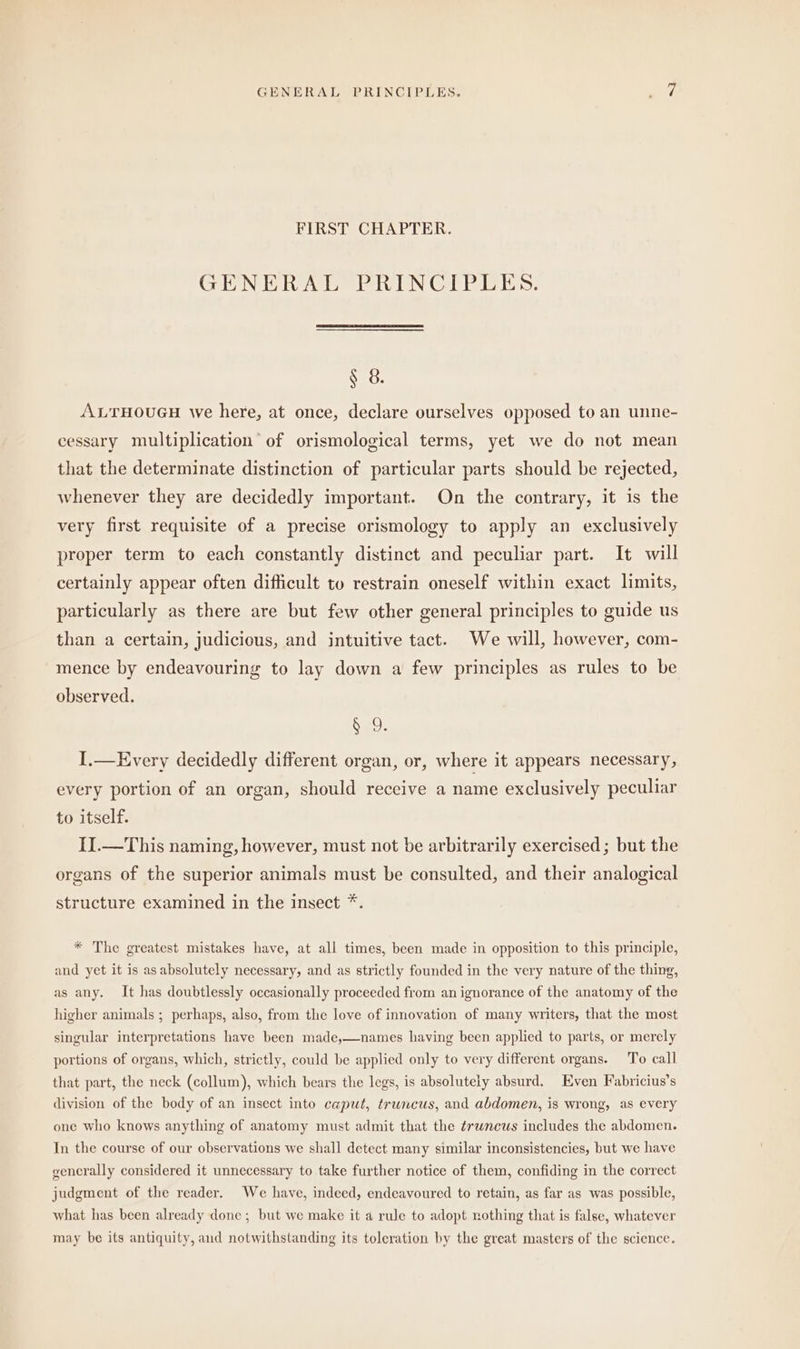 FIRST CHAPTER. GENERAL PRINCIPLES. $ 8. ALTHOUGH we here, at once, declare ourselves opposed to an unne- cessary multiplication of orismological terms, yet we do not mean that the determinate distinction of particular parts should be rejected, whenever they are decidedly important. On the contrary, it is the very first requisite of a precise orismology to apply an exclusively proper term to each constantly distinct and peculiar part. It will certainly appear often difficult to restrain oneself within exact limits, particularly as there are but few other general principles to guide us than a certain, judicious, and jntuitive tact. We will, however, com- mence by endeavouring to lay down a few principles as rules to be observed. ud. I.— Every decidedly different organ, or, where it appears necessary, every portion of an organ, should receive a name exclusively peculiar to itself. II. — This naming, however, must not be arbitrarily exercised; but the organs of the superior animals must be consulted, and their analogical structure examined in the insect *. * The greatest mistakes have, at all times, been made in opposition to this principle, and yet it is as absolutely necessary, and as strictly founded in the very nature of the thing, as any. It has doubtlessly occasionally proceeded from an ignorance of the anatomy of the higher animals ; perhaps, also, from the love of innovation of many writers, that the most singular interpretations have been made,—names having been applied to parts, or merely portions of organs, which, strictly, could be applied only to very different organs. To call that part, the neck (collum), which bears the legs, is absolutely absurd. Even Fabricius’s division of the body of an insect into caput, truncus, and abdomen, is wrong, as every one who knows anything of anatomy must admit that the ¢runcus includes the abdomen. In the course of our observations we shall detect many similar inconsistencies, but we have generally considered it unnecessary to take further notice of them, confiding in the correct judgment of the reader. We have, indeed, endeavoured to retain, as far as was possible, what has been already done; but we make it a rule to adopt nothing that is false, whatever may be its antiquity, and notwithstanding its toleration by the great masters of the science.