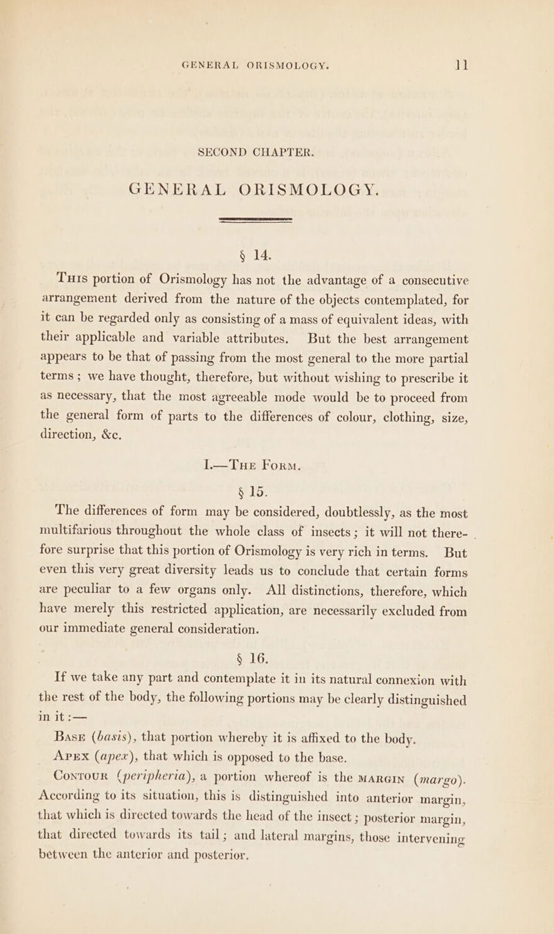 SECOND CHAPTER. GENERAL ORISMOLOGY. § 14. Tuıs portion of Orismology has not the advantage of a consecutive arrangement derived from the nature of the objects contemplated, for it can be regarded only as consisting of a mass of equivalent ideas, with their applicable and variable attributes. But the best arrangement appears to be that of passing from the most general to the more partial terms ; we have thought, therefore, but without wishing to prescribe it as necessary, that the most agreeable mode would be to proceed from the general form of parts to the differences of colour, clothing, size, direction, &c. I.—TuHeE Form. § 15. The differences of form may be considered, doubtlessly, as the most multifarious throughout the whole class of insects; it will not there- _ fore surprise that this portion of Orismology is very rich in terms. But even this very great diversity leads us to conclude that certain forms are peculiar to a few organs only. All distinctions, therefore, which have merely this restricted application, are necessarily excluded from our immediate general consideration. § 16. If we take any part and contemplate it in its natural connexion with the rest of the body, the following portions may be clearly distinguished in it :— Base (basis), that portion whereby it is affixed to the body. APEX (apex), that which is opposed to the base. Contour (peripheria), a portion whereof is the MARGIN (margo). According to its situation, this is distinguished into anterior margin, that which is directed towards the head of the insect ; posterior margin, that directed towards its tail; and lateral margins, those intervening between the anterior and posterior.