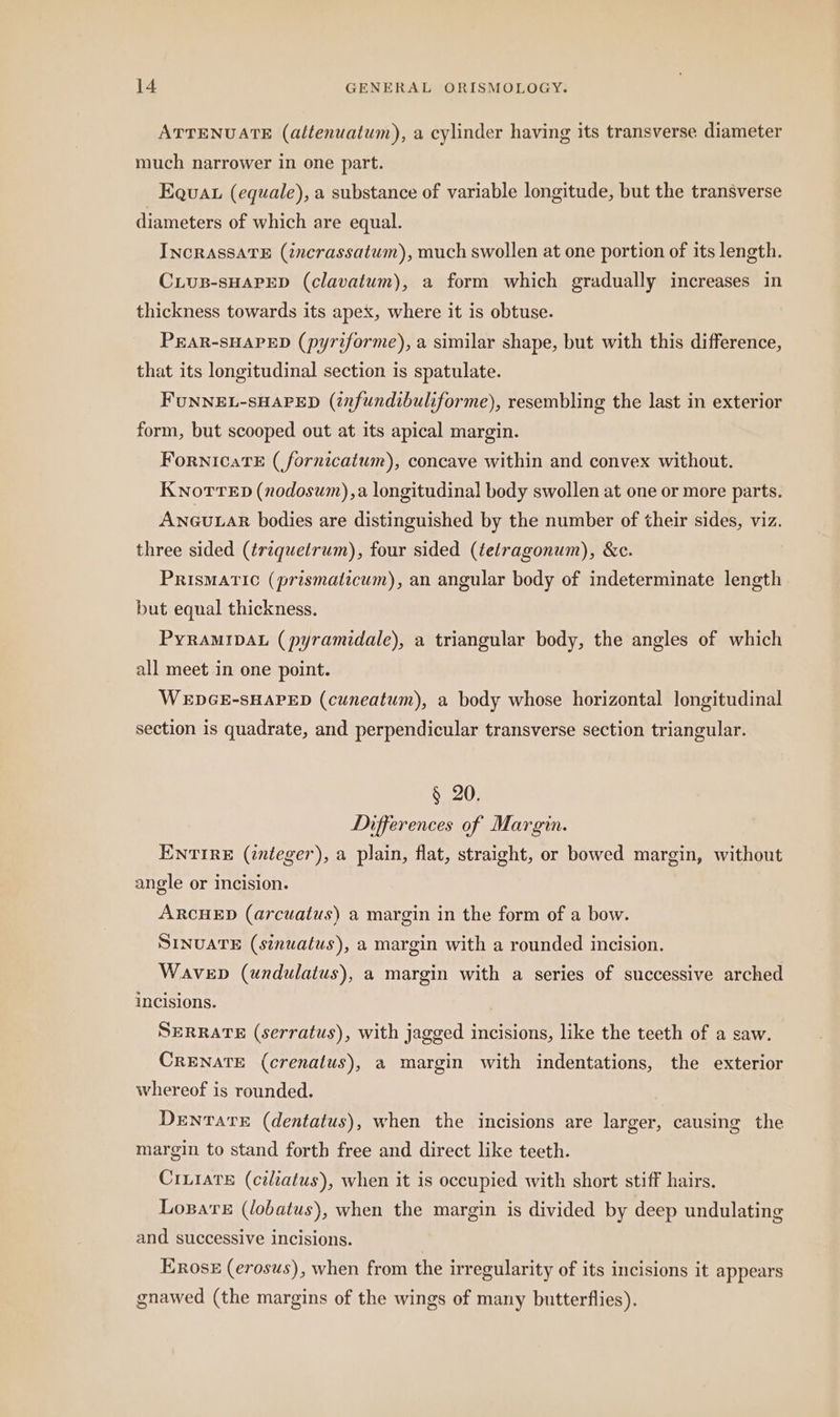 ATTENUATE (altenuatum), a cylinder having its transverse diameter much narrower in one part. Equa (equale), a substance of variable longitude, but the transverse diameters of which are equal. INcRASSATE (incrassatum), much swollen at one portion of its length. CLUB-SHAPED (clavatum), a form which gradually increases in thickness towards its apex, where it is obtuse. PEAR-SHAPED (pyriforme), a similar shape, but with this difference, that its longitudinal section is spatulate. FUNNEL-SHAPED (infundibuliforme), resembling the last in exterior form, but scooped out at its apical margin. FoRNICATE (fornicatum), concave within and convex without. KNoTTED (nodosum) ,a longitudinal body swollen at one or more parts. ANGULAR bodies are distinguished by the number of their sides, viz. three sided (triquetrum), four sided (tetragonum), &c. PRISMATIC (prismaticum), an angular body of indeterminate length but equal thickness. PYRAMIDAL (pyramidale), a triangular body, the angles of which all meet in one point. WEDGE-SHAPED (cuneatum), a body whose horizontal longitudinal section is quadrate, and perpendicular transverse section triangular. § 20. Differences of Margin. ENTIRE (integer), a plain, flat, straight, or bowed margin, without angle or incision. ARCHED (arcuatus) a margin in the form of a bow. SINUATE (sinuatus), a margin with a rounded incision. Wavep (undulatus), a margin with a series of successive arched incisions. SERRATE (serratus), with jagged incisions, like the teeth of a saw. CRENATE (crenatus), a margin with indentations, the exterior whereof is rounded. DeEnTATE (dentatus), when the incisions are larger, causing the margin to stand forth free and direct like teeth. CILIATE (ciliatus), when it is occupied with short stiff hairs. Logars (lobatus), when the margin is divided by deep undulating and successive incisions. Eros (erosus), when from the irregularity of its incisions it appears gnawed (the margins of the wings of many butterflies).