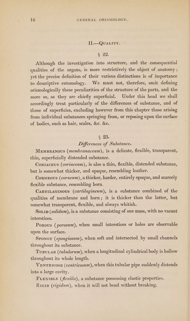 Il. —QvALITY. § 22. Although the investigation into structure, and the consequential qualities of the organs, is more restrictively the object of anatomy ; yet the precise definition of their various distinctions is of importance to descriptive entomology. We must not, therefore, omit defining orismologically these peculiarities of the structure of the parts, and the more so, as they are chiefly superficial, Under this head we shall accordingly treat particularly of the differences of substance, and of those of superficies, excluding however from this chapter those arising from individual substances springing from, or reposing upon the surface of bodies, such as hair, scales, &c. &c. § 23. Differences of Substance. MEMBRANoUS (membranaceum), is a delicate, flexible, transparent, thin, superficially distended substance. Corracevs (coriaceum), is also a thin, flexible, distended substance, but is somewhat thicker, and opaque, resembling leather. CoRNEOUS (corneum), a thicker, harder, entirely opaque, and scarcely flexible substance, resembling horn. CARTILAGINOUS (cartilagineum), is a substance combined of the qualities of membrane and horn; it is thicker than the latter, but somewhat transparent, flexible, and always whitish. Sour (solidum), is a substance consisting of one mass, with no vacant interstices. | Porous (porosum), when small interstices or holes are observable upon the surface. Sponey (spongiosum), when soft and intersected by small channels throughout its substance. Tusunar (tubulorum), when a longitudinal cylindrical body is hollow throughout its whole length. VENTRICOSE (ventricosum), when this tubular pipe suddenly distends into a large cavity. FLEXIBLE (flexilis), a substance possessing elastic properties. Rıcın (rigidum), when it will not bend without breaking.
