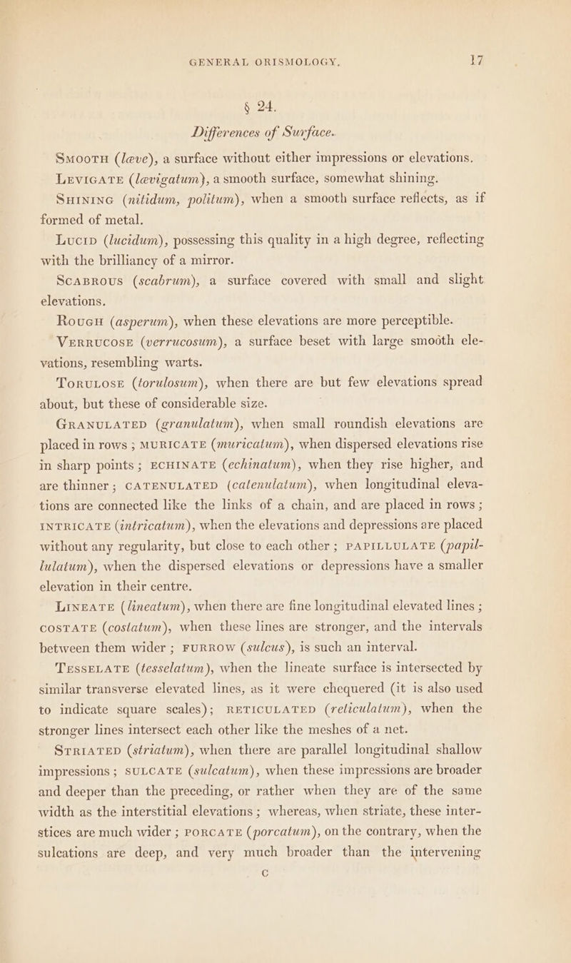 § 24. Differences of Surface. SMooTH (leve), a surface without either impressions or elevations. LEVIGATE (levigatum), a smooth surface, somewhat shining. SHINING (nitidum, politum), when a smooth surface reflects, as if formed of metal. Lucip (lucidum), possessing this quality in a high degree, reflecting with the brilliancy of a mirror. ScaBrous (scabrum), a surface covered with small and slight elevations. Roucu (asperum), when these elevations are more perceptible. VERRUCOSE (verrucosum), a surface beset with large smooth ele- vations, resembling warts. ToruLose (torulosum), when there are but few elevations spread about, but these of considerable size. GRANULATED (granulatum), when small roundish elevations are placed in rows ; MURICATE (muricatum), when dispersed elevations rise in sharp points; ECHINATE (echinatum), when they rise higher, and are thinner; CATENULATED (calenulatum), when longitudinal eleva- tions are connected like the links of a chain, and are placed in rows ; INTRICATE (inéricatum), when the elevations and depressions are placed without any regularity, but close to each other ; PAPILLULATE (papil- lulatum), when the dispersed elevations or depressions have a smaller elevation in their centre. LINEATE (lineatum), when there are fine longitudinal elevated lines ; COSTATE (costatum), when these lines are stronger, and the intervals between them wider ; FURROW (sulcus), is such an interval. TESSELATE (tesselatum), when the lineate surface is intersected by similar transverse elevated lines, as it were chequered (it is also used to indicate square scales); RETICULATED (reliculatum), when the stronger lines intersect each other like the meshes of a net. STRIATED (striatum), when there are parallel longitudinal shallow impressions ; SULCATE (sulcatum), when these impressions are broader and deeper than the preceding, or rather when they are of the same width as the interstitial elevations ; whereas, when striate, these inter- stices are much wider ; PORCATE (porcatum), on the contrary, when the sulcations are deep, and very much broader than the intervening &